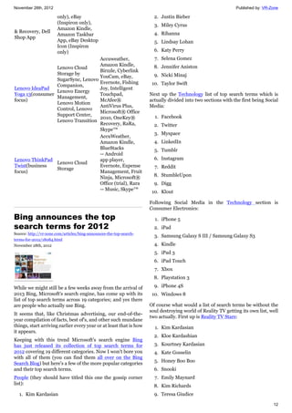 November 28th, 2012 Published by: VR-Zone
12
& Recovery, Dell
Shop App
only), eBay
(Inspiron only),
Amazon Kindle,
Amazon Taskbar
App, eBay Desktop
Icon (Inspiron
only)
Lenovo IdeaPad
Yoga 13(consumer
focus)
Lenovo Cloud
Storage by
SugarSync, Lenovo
Companion,
Lenovo Energy
Management,
Lenovo Motion
Control, Lenovo
Support Center,
Lenovo Transition
Accuweather,
Amazon Kindle,
Birzzle, Cyberlink
YouCam, eBay,
Evernote, Fishing
Joy, Intelligent
Touchpad,
McAfee®
AntiVirus Plus,
Microsoft® Office
2010, OneKey®
Recovery, RaRa,
Skype™
Lenovo ThinkPad
Twist(business
focus)
Lenovo Cloud
Storage
AccuWeather,
Amazon Kindle,
BlueStacks
-- Android
app player,
Evernote, Expense
Management, Fruit
Ninja, Microsoft®
Office (trial), Rara
-- Music, Skype™
Bing announces the top
search terms for 2012
Source: http://vr-zone.com/articles/bing-announces-the-top-search-
terms-for-2012/18084.html
November 28th, 2012
While we might still be a few weeks away from the arrival of
2013 Bing, Microsoft's search engine, has come up with its
list of top search terms across 19 categories; and yes there
are people who actually use Bing.
It seems that, like Christmas advertising, our end-of-the-
year compilation of facts, best of's, and other such mundane
things, start arriving earlier every year or at least that is how
it appears.
Keeping with this trend Microsoft's search engine Bing
has just released its collection of top search terms for
2012 covering 19 different categories. Now I won't bore you
with all of them (you can find them all over on the Bing
Search Blog) but here's a few of the more popular categories
and their top search terms.
People (they should have titled this one the gossip corner
list):
1. Kim Kardasian
2. Justin Bieber
3. Miley Cyrus
4. Rihanna
5. Lindsay Lohan
6. Katy Perry
7. Selena Gomez
8. Jennifer Aniston
9. Nicki Minaj
10. Taylor Swift
Next up the Technology list of top search terms which is
actually divided into two sections with the first being Social
Media:
1. Facebook
2. Twitter
3. Myspace
4. LinkedIn
5. Tumblr
6. Instagram
7. Reddit
8. StumbleUpon
9. Digg
10. Klout
Following Social Media in the Technology section is
Consumer Electronics:
1. iPhone 5
2. iPad
3. Samsung Galaxy S III / Samsung Galaxy S3
4. Kindle
5. iPad 3
6. iPad Touch
7. Xbox
8. Playstation 3
9. iPhone 4S
10. Windows 8
Of course what would a list of search terms be without the
soul destroying world of Reality TV getting its own list, well
two actually. First up is Reality TV Stars:
1. Kim Kardasian
2. Kloe Kardashian
3. Kourtney Kardasian
4. Kate Gosselin
5. Honey Boo Boo
6. Snooki
7. Emily Maynard
8. Kim Richards
9. Teresa Giudice
 