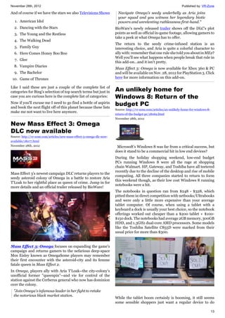 November 28th, 2012 Published by: VR-Zone
13
And of course if we have the stars we also Televisions Shows
1. American Idol
2. Dancing with the Stars
3. The Young and the Restless
4. The Walking Dead
5. Family Guy
6. Here Comes Honey Boo Boo
7. Glee
8. Vampire Diaries
9. The Bachelor
10. Game of Thrones
Like I said these are just a couple of the complete list of
categories for Bing's selection of top search terms but just in
case you are curious here is the complete list of categories:
Now if you'll excuse me I need to go find a bottle of aspirin
and book the next flight off of this planet because these lists
make me not want to live here anymore.
New Mass Effect 3: Omega
DLC now available
Source: http://vr-zone.com/articles/new-mass-effect-3-omega-dlc-now-
available/18077.html
November 28th, 2012
Mass Effect 3's newest campaign DLC returns players to the
seedy asteroid colony of Omega in a battle to restore Aria
T'Loak to her rightful place as queen of crime. Jump in for
more details and an official trailer released by BioWare!
Mass Effect 3: Omega focuses on expanding the game's
campaign and returns gamers to the nefarious deep-space
Mos Eisley known as OmegaSome players may remember
their first encounter with the asteroid-city and its femme
fatale queen in Mass Effect 2.
In Omega, players ally with Aria T'Loak--the city-colony's
unofficial former "queenpin"--and vie for control of the
station against the Cerberus general who now has dominion
over the colony.
"Join Omega's infamous leader in her fight to retake
the notorious black market station.
Navigate Omega's seedy underbelly as Aria joins
your squad and you witness her legendary biotic
powers and unrelenting ruthlessness first-hand."
BioWare's newly released trailer shows off the DLC's plot
points as well as official in-game footage, allowing gamers to
take a peek at what Omega has to offer.
The return to the seedy crime-infused station is an
interesting choice, and Aria is quite a colorful character to
ally with: remember that one rule she told you about in ME2?
Well you'll see what happens when people break that rule in
this add-on...and it isn't pretty.
Mass Effect 3: Omega is now available for Xbox 360 & PC
and will be available on Nov. 28, 2012 for PlayStation 3. Click
here for more information on this add-on.
An unlikely home for
Windows 8: Return of the
budget PC
Source: http://vr-zone.com/articles/an-unlikely-home-for-windows-8-
return-of-the-budget-pc/18069.html
November 28th, 2012
Microsoft’s Windows 8 was far from a critical success, but
does it stand to be a commercial hit in low end devices?
During the holiday shopping weekend, low-end budget
PCs running Windows 8 were all the rage at shopping
chain Walmart. HP, Gateway, and Toshiba have all teetered
recently due to the decline of the desktop and rise of mobile
computing. All three companies started to return to form
this weekend though, as their low cost Windows 8 running
notebooks were a hit.
The notebooks in question ran from $248 - $328, which
pitted them in direct competition with netbooks/Ultrabooks
and were only a little more expensive than your average
tablet computer. Of course, when using a tablet with a
keyboard a dock is usually your best choice, so the notebook
offerings worked out cheaper than a $200 tablet + $100-
$150 dock. The notebooks had average 2GB memory, 300GB
HDD, and 1.3GHz dual-core AMD processors. Some models
like the Toshiba Satellite C855D were marked from their
usual price for more than $300.
While the tablet boom certainly is booming, it still seems
some sensible shoppers just want a regular device to do
 