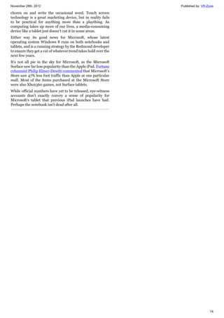 November 28th, 2012 Published by: VR-Zone
14
chores on and write the occasional word. Touch screen
technology is a great marketing device, but in reality fails
to be practical for anything more than a plaything. As
computing takes up more of our lives, a media-consuming
device like a tablet just doesn’t cut it in some areas.
Either way its good news for Microsoft, whose latest
operating system Windows 8 runs on both notebooks and
tablets, and is a cunning strategy by the Redmond developer
to ensure they get a cut of whatever trend takes hold over the
next few years.
It’s not all pie in the sky for Microsoft, as the Microsoft
Surface saw far less popularity than the Apple iPad. Fortune
columnist Philip Elmer-Dewitt commented that Microsoft’s
Store saw 47% less foot traffic than Apple at one particular
mall. Most of the items purchased at the Microsoft Store
were also Xbox360 games, not Surface tablets.
While official numbers have yet to be released, eye-witness
accounts don’t exactly convey a sense of popularity for
Microsoft’s tablet that previous iPad launches have had.
Perhaps the notebook isn’t dead after all.
 