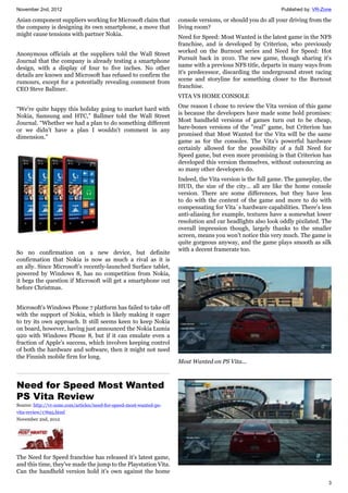 November 2nd, 2012 Published by: VR-Zone
3
Asian component suppliers working for Microsoft claim that
the company is designing its own smartphone, a move that
might cause tensions with partner Nokia.
Anonymous officials at the suppliers told the Wall Street
Journal that the company is already testing a smartphone
design, with a display of four to five inches. No other
details are known and Microsoft has refused to confirm the
rumours, except for a potentially revealing comment from
CEO Steve Ballmer.
“We're quite happy this holiday going to market hard with
Nokia, Samsung and HTC,” Ballmer told the Wall Street
Journal. “Whether we had a plan to do something different
or we didn't have a plan I wouldn't comment in any
dimension.”
So no confirmation on a new device, but definite
confirmation that Nokia is now as much a rival as it is
an ally. Since Microsoft's recently-launched Surface tablet,
powered by Windows 8, has no competition from Nokia,
it begs the question if Microsoft will get a smartphone out
before Christmas.
Microsoft's Windows Phone 7 platform has failed to take off
with the support of Nokia, which is likely making it eager
to try its own approach. It still seems keen to keep Nokia
on board, however, having just announced the Nokia Lumia
920 with Windows Phone 8, but if it can emulate even a
fraction of Apple's success, which involves keeping control
of both the hardware and software, then it might not need
the Finnish mobile firm for long.
Need for Speed Most Wanted
PS Vita Review
Source: http://vr-zone.com/articles/need-for-speed-most-wanted-ps-
vita-review/17695.html
November 2nd, 2012
The Need for Speed franchise has released it's latest game,
and this time, they've made the jump to the Playstation Vita.
Can the handheld version hold it's own against the home
console versions, or should you do all your driving from the
living room?
Need for Speed: Most Wanted is the latest game in the NFS
franchise, and is developed by Criterion, who previously
worked on the Burnout series and Need for Speed: Hot
Pursuit back in 2010. The new game, though sharing it's
name with a previous NFS title, departs in many ways from
it's predecessor, discarding the underground street racing
scene and storyline for something closer to the Burnout
franchise.
VITA VS HOME CONSOLE
One reason I chose to review the Vita version of this game
is because the developers have made some bold promises:
Most handheld versions of games turn out to be cheap,
bare-bones versions of the "real" game, but Criterion has
promised that Most Wanted for the Vita will be the same
game as for the consoles. The Vita's powerful hardware
certainly allowed for the possibility of a full Need for
Speed game, but even more promising is that Criterion has
developed this version themselves, without outsourcing as
so many other developers do.
Indeed, the Vita version is the full game. The gameplay, the
HUD, the size of the city... all are like the home console
version. There are some differences, but they have less
to do with the content of the game and more to do with
compensating for Vita´s hardware capabilities. There's less
anti-aliasing for example, textures have a somewhat lower
resolution and car headlights also look oddly pixilated. The
overall impression though, largely thanks to the smaller
screen, means you won't notice this very much. The game is
quite gorgeous anyway, and the game plays smooth as silk
with a decent framerate too.
Most Wanted on PS Vita...
 