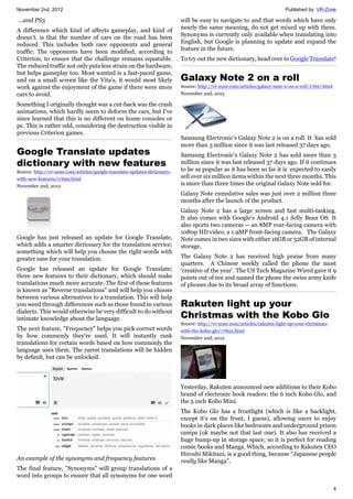 November 2nd, 2012 Published by: VR-Zone
4
...and PS3
A difference which kind of affects gameplay, and kind of
doesn't, is that the number of cars on the road has been
reduced. This includes both race opponents and general
traffic: The opponents have been modified, according to
Criterion, to ensure that the challenge remains equatable.
The reduced traffic not only puts less strain on the hardware,
but helps gameplay too. Most wanted is a fast-paced game,
and on a small screen like the Vita's, it would most likely
work against the enjoyment of the game if there were more
cars to avoid.
Something I originally thought was a cut-back was the crash
animations, which hardly seem to deform the cars, but I've
since learned that this is no different on home consoles or
pc. This is rather odd, considering the destruction visible in
previous Criterion games.
Google Translate updates
dictionary with new features
Source: http://vr-zone.com/articles/google-translate-updates-dictionary-
with-new-features/17699.html
November 2nd, 2012
Google has just released an update for Google Translate,
which adds a smarter dictionary for the translation service;
something which will help you choose the right words with
greater ease for your translation.
Google has released an update for Google Translate;
three new features to their dictionary, which should make
translations much more accurate. The first of these features
is known as "Reverse translations" and will help you choose
between various alternatives to a translation. This will help
you weed through differences such as those found in various
dialects. This would otherwise be very difficult to do without
intimate knowledge about the language.
The next feature, "Frequency" helps you pick correct words
by how commonly they're used. It will instantly rank
translations for certain words based on how commonly the
language uses them. The rarest translations will be hidden
by default, but can be unlocked.
An example of the synonyms and frequency features
The final feature, "Synonyms" will group translations of a
word into groups to ensure that all synonyms for one word
will be easy to navigate to and that words which have only
nearly the same meaning, do not get mixed up with them.
Synonyms is currently only available when translating into
English, but Google is planning to update and expand the
feature in the future.
To try out the new dictionary, head over to Google Translate!
Galaxy Note 2 on a roll
Source: http://vr-zone.com/articles/galaxy-note-2-on-a-roll/17697.html
November 2nd, 2012
Samsung Electronic’s Galaxy Note 2 is on a roll. It has sold
more than 3 million since it was last released 37 days ago.
Samsung Electronic’s Galaxy Note 2 has sold more than 3
million since it was last released 37 days ago. If it continues
to be as popular as it has been so far it is expected to easily
sell over six million items within the next three months. This
is more than three times the original Galaxy Note sold for.
Galaxy Note cumulative sales was just over 2 million three
months after the launch of the product.
Galaxy Note 2 has a large screen and fast multi-tasking.
It also comes with Google's Android 4.1 Jelly Bean OS. It
also sports two cameras -- an 8MP rear-facing camera with
1080p HD video, a 1.9MP front-facing camera. The Galaxy
Note comes in two sizes with either 16GB or 32GB of internal
storage.
The Galaxy Note 2 has received high praise from many
quarters. A Chinese weekly called the phone the most
‘creative of the year’. The US Tech Magazine Wired gave it 9
points out of ten and named the phone the swiss army knife
of phones due to its broad array of functions.
Rakuten light up your
Christmas with the Kobo Glo
Source: http://vr-zone.com/articles/rakuten-light-up-your-christmas-
with-the-kobo-glo/17693.html
November 2nd, 2012
Yesterday, Rakuten announced new additions to their Kobo
brand of electronic book readers: the 6 inch Kobo Glo, and
the 5 inch Kobo Mini.
The Kobo Glo has a frontlight (which is like a backlight,
except it’s on the front, I guess), allowing users to enjoy
books in dark places like bedrooms and underground prison
camps (ok maybe not that last one). It also has received a
huge bump-up in storage space, so it is perfect for reading
comic books and Manga. Which, according to Rakuten CEO
Hiroshi Mikitani, is a good thing, because “Japanese people
really like Manga”.
 