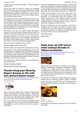 November 2nd, 2012 Published by: VR-Zone
5
"Japanese people really like Manga" - Hiroshi Mikitani,
Rakuten CEO
So just how much of a boost in memory are we talking
here? Well the Glo will come with an embedded 2GB of flash
memory, and will support microSD cards of up to 32GB.
Apparently this translates to roughly 600~1000 comics, or
30,000 books. Which is how they measure things in Japan.
So much for the metric system!
The Kobo Glo possesses a 16 gradient grayscale touch screen
with 758x1024 dot resolution. The device itself is sized
114x157x10mm, and it weighs 185g. So maybe you can fit it
in your pocket, if you have like reallybig pockets. I dunno,
once I fit a Sony PRS-T1 in my pocket, but it scratched the
hell out of the frame. So maybe buy a case if you’re planning
on doing that? Anyway, moving on…
Connectivity-wise, the Glo supports IEEE 802.11b/g/n
wireless, so you will be able to download new books to it
(which is a relief, because that electronic instruction manual
gets pretty boring the 300th
time you read it). At full charge
its battery lasts for up to 30,000 page flips. The battery is
also said to retain charge for up to 1 month, which is cool if
you’re like me and can’t be bothered plugging stuff in.
The device will be available in black or white.
Kobo Glo (Right) and Kobo Mini (Left)
Kobo Glo will be priced at $99 USD, and preorders in Japan
started Nov 1st
, with a planned shipping date of Nov 15th
.
The Kobo Mini is available for $87, and should be shipping
mid December. The old Kobo Touch also got a price cut and
is now the same price as the Mini. The Kobo family is now
available from Rakuten Market, Rakuten Books, and several
electronics stores (at least in Japan).
Future plans for an Android based device named Kobo Arc
were also hinted at.
Rakuten Homepage (English)
Kobo Product Information (Japanese)
Thanko bring your Minority
Report dreams to life with
new gesture-based mouse
Source: http://vr-zone.com/articles/thanko-bring-your-minority-report-
dreams-to-life-with-new-gesture-based-mouse/17692.html
November 2nd, 2012
Japanese company Thanko have released a glove shaped
mouse which responds to midair gestures. Dubbed the
“Gesture Glove Mouse”, this device consists of a strap-on
sensor for your index finger and a fingerless glove which
carries the brains of the controller and its battery.
The mouse works not only on Windows (XP/Vista/7/8) but
also on Mac OS X (10.5 or later) and even Android. iPhone
compatibility has yet to be announced, but at present is
unavailable.
Users can manipulate the glove by wearing it on their right
hand (sorry southpaws!), and the embedded sensor will read
the movements of the user’s wrist, translating it into mouse
movement. The strap-on part worn on the index finger reads
finger movements, allowing users to perform a ‘virtual click’.
Unlike similar products in the past, this device does
not require a Wii style sensor bar, and instead of using
Bluetooth, it communicates with your computer over
2.4GHz wireless via a USB dongle included with the
mouse. This gives the device a range of about 10~15m. The
embedded battery in the device gives a good 12 hours of
usage after charging over USB for 1 hour.
The glove’s dimensions are 200x110x50mm, and it has a
weight of 35g. The mouse is currently on sale in Japan
at 4,980 Yen (around $62 USD). No US release has been
announced at present, so you will have to import if you want
to get your mitts on it. (see what I did there?)
Thanko Homepage
Product Page
Sega team up with tavern
chain Izakaya Hanako in
Yakuza promotion
Source: http://vr-zone.com/articles/sega-team-up-with-tavern-chain-
izakaya-hanako-in-yakuza-promotion/17690.html
November 2nd, 2012
Sega hosted a press meeting / free tasting event at Izakaya
Hanako’s Japanese-pub in Shibuya to promote the release
of Yakuza 5 in Japan (aka Ryu ga Gotoku 5: Yume,
Tanaeshimono) on December 6, 2012, and to discuss their
new collaboration with the pub chain. Attending the event
was Japanese talent Saki Suzuki, who is recreated in the
game as a bar waitress.
To celebrate the release of the latest Yakuza title, Izakaya
Hanako pubs are offering a special “Yakuza 5 Banquet
Course” menu from Oct 30th
to Dec 13th
, which consists of
the following dishes based on the 5 main cities which appear
in the game:
Zangi
Tsukimino, Sapporo
Spring chicken deep fried in a special sauce. Goes well with
lemon juice.
 