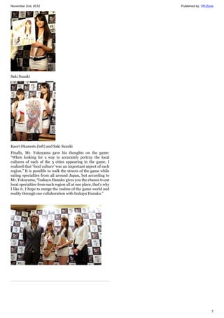 November 2nd, 2012 Published by: VR-Zone
7
Saki Suzuki
Kaori Okamoto (left) and Saki Suzuki
Finally, Mr. Yokoyama gave his thoughts on the game:
“When looking for a way to accurately portray the local
cultures of each of the 5 cities appearing in the game, I
realized that ‘food culture’ was an important aspect of each
region.” It is possible to walk the streets of the game while
eating specialties from all around Japan, but according to
Mr. Yokoyama, “Izakaya Hanako gives you the chance to eat
local specialties from each region all at one place, that’s why
I like it. I hope to merge the realms of the game world and
reality through our collaboration with Izakaya Hanako.”
 