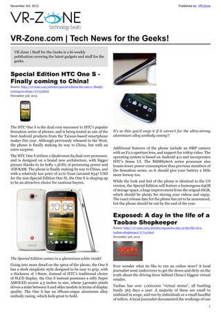 November 3rd, 2012 Published by: VR-Zone
1
VR-Zone.com | Tech News for the Geeks!
VR-Zone | Stuff for the Geeks is a bi-weekly
publication covering the latest gadgets and stuff for the
geeks.
Special Edition HTC One S -
Finally coming to China!
Source: http://vr-zone.com/articles/special-edition-htc-one-s--finally-
coming-to-china-/17715.html
November 3rd, 2012
The HTC One S is the dual core successor to HTC’s popular
Sensation series of phones, and is being touted as one of the
best Android products from the Taiwan-based smartphone
maker this year. Although previously released in the West,
the phone is finally making its way to China, but with an
extra surprise.
The HTC One S utilizes a Qualcomm S4 dual core processor,
and is designed on a brand new architecture, with bigger
pizzazz thanks to its hefty 1.5GHz of processing power and
1GB RAM. The phone is finally making its way to China, and
with a relatively low price of 2170 Yuan (around $347 USD
for the non-Special Edition One S), the One S is shaping up
to be an attractive choice for cautious buyers.
The Special Edition comes in a glamorous white model
Going into more detail on the specs of the phone, the One S
has a sleek simplistic style designed to be easy to grip, with
a thickness of 7.8mm. Instead of HTC’s traditional choice
of SLCD display, the One S instead possesses a nifty Super
AMOLED screen 4.3 inches in size, whose 540x960 pixels
drives a stake between it and older models in terms of display
quality. The One S has an iPhone-esque aluminum alloy
unibody casing, which feels great to hold.
It's so thin you'd snap it if it weren't for the ultra-strong
aluminium alloy unibody casing!!
Additional features of the phone include an 8MP camera
with an F2.0 aperture lens, and support for 1080p video. The
operating system is based on Android 4.0 and incorporates
HTC’s Sense UI. The MSM8260A series processor also
boasts lower power consumption than previous members of
the Sensation series, so it should give your battery a little
more leeway too.
While the look and feel of the phone is identical to the US
version, the Special Edition will feature a humongous 64GB
of storage space, a huge improvement from the orignal 16GB,
which should be plenty for storing your videos and mp3s.
The exact release date for the phone has yet to be announced,
but the phone should be out by the end of the year.
Exposed: A day in the life of a
Taobao Shopkeeper
Source: http://vr-zone.com/articles/exposed-a-day-in-the-life-of-a-
taobao-shopkeeper/17714.html
November 3rd, 2012
Ever wonder what its like to run an online store? A local
journalist went undercover to get the down and dirty on the
truth about the driving force behind China's biggest virtual
retailer.
Taobao has over 1,000,000 “virtual stores”, all bustling
busily 365 days a year. A majority of these are small to
midsized in scope, and run by individuals or a small handful
of sellers. A local journalist documented the workings of one
 
