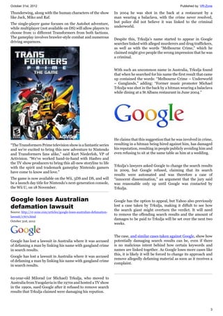 October 31st, 2012 Published by: VR-Zone
3
Thunderwing, along with the human characters of the show
like Jack, Miko and Raf.
The single-player game focuses on the Autobot adventure,
while multiplayer (not available on DS) will allow players to
choose from 11 different Transformers from both factions.
The gameplay involves brawler-style combat and numerous
driving sequences.
“The Transformers Prime television show is a fantastic series
and we're excited to bring this new adventure to Nintendo
and Transformers fans alike,” said Kurt Niederloh, VP of
Activision. “We've worked hand-in-hand with Hasbro and
the TV show producers to bring this all-new storyline to life
with the spirit and trademark gameplay Nintendo gamers
have come to know and love.”
The game is now available on the Wii, 3DS and DS, and will
be a launch day title for Nintendo's next-generation console,
the Wii U, on 18 November.
Google loses Australian
defamation lawsuit
Source: http://vr-zone.com/articles/google-loses-australian-defamation-
lawsuit/17671.html
October 31st, 2012
Google has lost a lawsuit in Australia where it was accused
of defaming a man by linking his name with gangland crime
in search results.
Google has lost a lawsuit in Australia where it was accused
of defaming a man by linking his name with gangland crime
in search results.
62-year-old Milorad (or Michael) Trkulja, who moved to
Australia from Yuogslavia in the 1970s and hosted a TV show
in the 1990s, sued Google after it refused to remove search
results that Trkulja claimed were damaging his repution.
In 2004 he was shot in the back at a restaurant by a
man wearing a balaclava, with the crime never resolved,
but police did not believe it was linked to the criminal
underworld.
Despite this, Trkulja's name started to appear in Google
searches linked with alleged murderers and drug traffickers,
as well as with the words “Melbourne Crime,” which he
claimed might give people the wrong impression that he was
a criminal.
With such an uncommon name in Australia, Trkulja found
that when he searched for his name the first result that came
up contained the words: “Melbourne Crime – Underworld
– Ganglands,” adding: “Former music promoter Michael
Trkulja was shot in the back by a hitman wearing a balaclava
while dining at a St Albans restaurant in June 2004.”
He claims that this suggestion that he was involved in crime,
resulting in a hitman being hired against him, has damaged
his reputation, resulting in people publicly avoiding him and
even refusing to sit at the same table as him at a wedding.
Trkulja's lawyers asked Google to change the search results
in 2009, but Google refused, claiming that its search
results were automated and was therefore a case of
“innocent dissemination,” an argument that the jury said
was reasonable only up until Google was contacted by
Trkulja.
Google has the option to appeal, but Yahoo also previously
lost a case taken by Trkulja, making it diffult to see how
the search giant might overturn the verdict. It will need
to remove the offending search results and the amount of
damages to be paid to Trkulja will be set over the next two
weeks.
The case, and similar cases taken against Google, show how
potentially damaging search results can be, even if there
is no malicious intent behind how certain keywords and
names are linked together. As Google loses more cases like
this, it is likely it will be forced to change its approach and
remove allegedly defaming material as soon as it receives a
complaint.
 