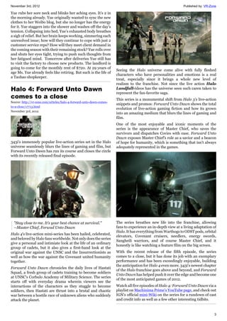 November 3rd, 2012 Published by: VR-Zone
3
Yue rubs her sore neck and blinks her aching eyes. It’s 2 in
the morning already. Yue originally wanted to sync the new
clothes to her Weibo blog, but she no longer has the energy
for it. Yue staggers into the shower and washes off the day’s
tension. Collapsing into bed, Yue’s exhausted body breathes
a sigh of relief. But her brain keeps working, simmering each
unresolved issue; how will they continue to cope with just 2
customer service reps? How will they meet client demand in
the coming season with their remaining stock? Yue rolls over
and shuts her eyes tight, trying to push such thoughts from
her fatigued mind. Tomorrow after deliveries Yue still has
to visit the factory to choose new products. The landlord is
going to come for the monthly rent of $720. At 29 years of
age Ms. Yue already feels like retiring. But such is the life of
a Taobao shopkeeper.
Halo 4: Forward Unto Dawn
comes to a close
Source: http://vr-zone.com/articles/halo-4-forward-unto-dawn-comes-
to-a-close/17713.html
November 3rd, 2012
343i's immensely popular live-action series set in the Halo
universe seamlessly blurs the lines of gaming and film, but
Forward Unto Dawn has run its course and closes the circle
with its recently released final episode.
"Stay close to me. It's your best chance at survival."
--Master Chief, Forwad Unto Dawn
Halo 4's live-action mini-series has been hailed, celebrated,
and beloved by Halo fans worldwide. Not only does the series
give a personal and intimiate look at the life of an ordinary
group of cadets, but it also gives a first-hand look at the
original war against the UNSC and the Insurrectionists as
well as how the war against the Covenant united humanity
together.
Forward Unto Dawn chronicles the daily lives of Hastati
Squad, a fresh group of cadets training to become soldiers
at UNSC's Corbulo Academy of Military Science. The series
starts off with everyday drama wherein viewers see the
interactions of the characters as they stuggle to become
soldiers, then Hastati are thrust into a brutal and chaotic
war between a hostile race of unknown aliens who suddenly
attack the planet.
Seeing the Halo universe come alive with fully fleshed
characters who have personalities and emotions is a real
treat, especially since it brings a whole new level of
realism to the franchise. Not since the live action Halo
Landfallvideos has the universe seen such caren taken to
represent the fan-favorite saga.
This series is a monumental shift from Halo 3's live-action
snippets and promos: Forward Unto Dawn shows the total
evolution of live-action gaming fiction and how its grown
into an amazing medium that blurs the lines of gaming and
film.
One of the most enjoyable and iconic moments of the
series is the appearance of Master Chief, who saves the
survivors and dispatches Covies with ease. Forward Unto
Dawn exposes Master Chief's role as a savior and a beacon
of hope for humanity, which is something that isn't always
adequately represented in the games.
The series breathes new life into the franchise, allowing
fans to experience an in-depth view at a living adaptation of
Halo. It has everything from Warthogs to ODST pods, orbital
elevators, Covenant cruisers, needlers, energy swords,
Sangheili warriors, and of course Master Chief, and it
honestly is like watching a feature film on the big screen.
With the recent release of the fifth episode, the series
comes to a close, but it has done its job with an exemplary
performance and has been exceedingly enjoyable, building
the anticipation for Halo 4 even more. 343i's newest chapter
of the Halo franchise goes above and beyond, and Forward
Unto Dawn has helped push it over the edge and become one
of the most anticipated games of 2012.
Watch all five episodes of Halo 4: Forward Unto Dawn via a
playlist on Machinima Prime's YouTube page, and check out
IGN's official mini-Wiki on the series for a rundown of cast
and credit info as well as a few other interesting tidbits.
 