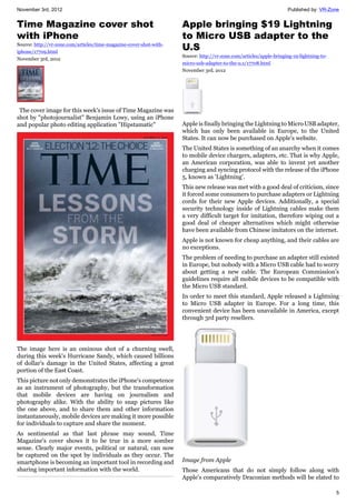 November 3rd, 2012 Published by: VR-Zone
5
Time Magazine cover shot
with iPhone
Source: http://vr-zone.com/articles/time-magazine-cover-shot-with-
iphone/17709.html
November 3rd, 2012
The cover image for this week's issue of Time Magazine was
shot by "photojournalist" Benjamin Lowy, using an iPhone
and popular photo editing application "Hipstamatic"
The image here is an ominous shot of a churning swell,
during this week's Hurricane Sandy, which caused billions
of dollar's damage in the United States, affecting a great
portion of the East Coast.
This picture not only demonstrates the iPhone's competence
as an instrument of photography, but the transformation
that mobile devices are having on journalism and
photography alike. With the ability to snap pictures like
the one above, and to share them and other information
instantaneously, mobile devices are making it more possible
for individuals to capture and share the moment.
As sentimental as that last phrase may sound, Time
Magazine's cover shows it to be true in a more somber
sense. Clearly major events, political or natural, can now
be captured on the spot by individuals as they occur. The
smartphone is becoming an important tool in recording and
sharing important information with the world.
Apple bringing $19 Lightning
to Micro USB adapter to the
U.S
Source: http://vr-zone.com/articles/apple-bringing-19-lightning-to-
micro-usb-adapter-to-the-u.s/17708.html
November 3rd, 2012
Apple is finally bringing the Lightning to Micro USB adapter,
which has only been available in Europe, to the United
States. It can now be purchased on Apple's website.
The United States is something of an anarchy when it comes
to mobile device chargers, adapters, etc. That is why Apple,
an American corporation, was able to invent yet another
charging and syncing protocol with the release of the iPhone
5, known as 'Lightning'.
This new release was met with a good deal of criticism, since
it forced some consumers to purchase adapters or Lightning
cords for their new Apple devices. Additionally, a special
security technology inside of Lightning cables make them
a very difficult target for imitation, therefore wiping out a
good deal of cheaper alternatives which might otherwise
have been available from Chinese imitators on the internet.
Apple is not known for cheap anything, and their cables are
no exceptions.
The problem of needing to purchase an adapter still existed
in Europe, but nobody with a Micro USB cable had to worry
about getting a new cable. The European Commission's
guidelines require all mobile devices to be compatible with
the Micro USB standard.
In order to meet this standard, Apple released a Lightning
to Micro USB adapter in Europe. For a long time, this
convenient device has been unavailable in America, except
through 3rd party resellers.
Image from Apple
Those Americans that do not simply follow along with
Apple's comparatively Draconian methods will be elated to
 