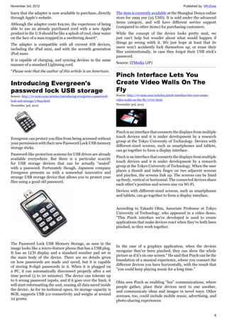 November 3rd, 2012 Published by: VR-Zone
6
learn that the adapter is now available to purchase, directly
through Apple's website.
Although the adapter costs $19.00, the experience of being
able to use an already purchased cord with a new Apple
product in the U.S should be like a splash of cool, clear water
on the face of a man trapped in a sweltering desert*.
The adapter is compatible with all current iOS devices,
including the iPad mini, and with the seventh generation
iPod nano.
It is capable of charging, and syncing devices in the same
manner of a standard Lightning cord.
*Please note that the author of this article is an American.
Introducing Evergreen's
password lock USB storage
Source: http://vr-zone.com/articles/introducing-evergreen-s-password-
lock-usb-storage/17694.html
November 3rd, 2012
Evergreen can protect you files from being accessed without
your permission with their new Password Lock USB memory
storage sticks.
Password-like protection systems for USB drives are already
available everywhere. But there is a particular scarcity
for USB storage devices that can be actually “sealed”
with a password. Fortunately though, Japanese company
Evergreen presents us with a somewhat innovative and
strange USB storage device that allows you to protect your
files using a good old password.
The Password Lock USB Memory Storage, as seen in the
image looks like a micro-feature phone that has a USB plug.
It has an LCD display and a standard number pad set in
the main body of the device. There are no details given
on how passwords are made and saved, but it is capable
of storing 8-digit passwords in it. When it is plugged on
a PC, it can automatically disconnect properly after a set
time period (5 to 20 minutes). The device can tolerate up
to 6 wrong password inputs, and if it goes over the limit, it
will start reformatting the unit, erasing all data saved inside
the device. As for its technical specs, its storage capacity is
8GB, supports USB 2.0 connectivity and weighs at around
22 grams.
The item is currently available at the Shanghai Donya online
store for 1999 yen (25 USD). It is sold under the advanced
items category, and will have different service support
(compared to other items) for purchasing customers.
While the concept of the device looks pretty neat, we
just can’t help but wonder about what would happen if
things go wrong witth it. We just hope at least that its
users won’t accidently lock themselves up, or erase their
files unintentionally, in case they forgot their USB stick's
password.
Source: ITMedia (JP)
Pinch Interface Lets You
Create Video Walls On The
Fly
Source: http://vr-zone.com/articles/pinch-interface-lets-you-create-
video-walls-on-the-fly/17707.html
November 3rd, 2012
Pinch is an interface that connects the displays from multiple
touch devices and it is under development by a research
group at the Tokyo University of Technology. Devices with
different-sized screens, such as smartphones and tablets,
can go together to form a display interface.
Pinch is an interface that connects the displays from multiple
touch devices and it is under development by a research
group at the Tokyo University of Technology. When the user
places a thumb and index finger on two adjacent screens
and pinches, the screens link up. The screens can be lined
up freely, vertical or horizontal. The connected devices share
each other's position and screen size via Wi-Fi.
Devices with different-sized screens, such as smartphones
and tablets, can go together to form a display interface.
According to Takashi Ohta, Associate Professor at Tokyo
University of Technology, who appeared in a video demo,
"This Pinch interface we've developed is used to create
applications that make devices react when they've both been
pinched, so they work together.
In the case of a graphics application, when the devices
recognize they've been pinched, they can show the whole
picture as if it's on one screen." He said that Pinch can be the
foundation of a musical experience, where you connect the
different devices you have horizontally, with the result that
"you could keep playing music for a long time."
Ohta sees Pinch as enabling "fun" communications, where
people gather, place their devices next to one another,
and communicate ideas and images in novel ways. Other
avenues, too, could include mobile music, advertising, and
photo-sharing experiences.
 