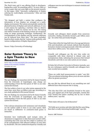 November 3rd, 2012 Published by: VR-Zone
7
The Pinch team said it was offering Pinch to developers,
hoping they could "do something with it." In 2010, Ohta co-
wrote a paper that cast some light on the present research.
In that paper, titled "Automatic configuration of display
ordering for multi-display environments," Ohta and Jun
Tanaka said,
"We designed and built a system that configures the
information of how displays are arranged as a multi-
display environment. The system automatically matches the
physical location of displays and network addresses. It uses
a web camera for capturing a real-time video to observe
each display to flash its screens one by one. The timing
and relative locations of the flashing screens are recognized
using an image processing technique. Furthermore, the
correspondence of the displays and the network addresses
can be deduced from these data." The team concluded,
based on their results, that the "system works perfectly, with
various configurations of display dispositions."
Source: Tokyo University of Technology
Solar System Theory In
a Spin Thanks to New
Research
Source: http://vr-zone.com/articles/solar-system-theory-in-a-spin-
thanks-to-new-research/17706.html
November 3rd, 2012
The new findings, by researchers led by Dr James Connelly
from the University of Copenhagen, may change our
understanding of how the first pieces of 'dirt' in our solar
system first formed.
The first solids to form in our solar system appeared at the
same time, more than 4.5 billion years ago, according to a
new study published in the journal Science.
The new findings, by researchers led by Dr James Connelly
from the University of Copenhagen, may change our
understanding of how the first pieces of 'dirt' in our solar
system first formed.
CAIs (calcium-aluminium-rich inclusions) and chondrules
are the earliest solids to form in our solar system. Both
are found as millimetre- to centimetre-sized grains in
meteorites.
Scientists have traditionally used isotopic ratios of
aluminium to magnesium to date these most ancient solids,
concluding that CAIs were the first solids to condense out
of the protoplanetary disk followed millions of years later
by chondrules. The new method developed by Connelly and
colleagues uses two new techniques to measure uranium and
lead isotopes.
Connelly and colleagues dated samples from numerous
meteorites, finding chondrules formed 4.567 billion years
ago - far earlier than previously thought.
"These data refute the long-held view of an age gap between
CAIs and chondrules and, instead, indicate that chondrule
formation started contemporaneously with CAIs and lasted
about three million years," the authors write.
Connelly and colleagues say the new time scales are
comparable with those observed in distant solar and
protoplanetary disks, indicating the processes that formed
chondrules and CAIs in our solar system are not unique.
Dr Katie Dyl of Curtin University in Western Australia, says
the new techniques used by Connelly and colleagues have
only recently been available.
"These are really hard measurements to make," says Dyl.
"This new plasma technology allows you to do more and also
offers far greater precision."
She says this has allowed them to say something new and
different from what everyone else is saying.
"The idea that CAI's and chondrules formed at the same
time, goes against one of the basic principles, namely that
CAI's formed first before anything else by two to three
million years," says Dyl.
"Their claim will cause a lot of discussion"
"If it holds up to scrutiny and other labs find the same thing,
then that's a really interesting breakthrough," says Dyl.
Source: ABC Science
 