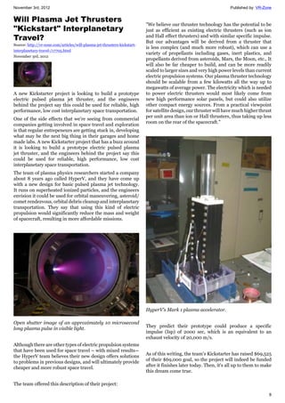 November 3rd, 2012 Published by: VR-Zone
8
Will Plasma Jet Thrusters
"Kickstart" Interplanetary
Travel?
Source: http://vr-zone.com/articles/will-plasma-jet-thrusters-kickstart-
interplanetary-travel-/17705.html
November 3rd, 2012
A new Kickstarter project is looking to build a prototype
electric pulsed plasma jet thruster, and the engineers
behind the project say this could be used for reliable, high
performance, low cost interplanetary space transportation.
One of the side effects that we're seeing from commercial
companies getting involved in space travel and exploration
is that regular entrepeneurs are getting stuck in, developing
what may be the next big thing in their garages and home
made labs. A new Kickstarter project that has a buzz around
it is looking to build a prototype electric pulsed plasma
jet thruster, and the engineers behind the project say this
could be used for reliable, high performance, low cost
interplanetary space transportation.
The team of plasma physics researchers started a company
about 8 years ago called HyperV, and they have come up
with a new design for basic pulsed plasma jet technology.
It runs on superheated ionized particles, and the engineers
envision it could be used for orbital maneuvering, asteroid/
comet rendezvous, orbital debris cleanup and interplanetary
transportation. They say that using this kind of electric
propulsion would significantly reduce the mass and weight
of spacecraft, resulting in more affordable missions.
Open shutter image of an approximately 10 microsecond
long plasma pulse in visible light.
Although there are other types of electric propulsion systems
that have been used for space travel – with mixed results—
the HyperV team believes their new design offers solutions
to problems in previous designs, and will ultimately provide
cheaper and more robust space travel.
The team offered this description of their project:
"We believe our thruster technology has the potential to be
just as efficient as existing electric thrusters (such as ion
and Hall effect thrusters) and with similar specific impulse.
But our advantages will be derived from a thruster that
is less complex (and much more robust), which can use a
variety of propellants including gases, inert plastics, and
propellants derived from asteroids, Mars, the Moon, etc., It
will also be far cheaper to build, and can be more readily
scaled to larger sizes and very high power levels than current
electric propulsion systems. Our plasma thruster technology
should be scalable from a few kilowatts all the way up to
megawatts of average power. The electricity which is needed
to power electric thrusters would most likely come from
new high performance solar panels, but could also utilize
other compact energy sources. From a practical viewpoint
for satellite design, our thruster will have much higher thrust
per unit area than ion or Hall thrusters, thus taking up less
room on the rear of the spacecraft."
HyperV's Mark 1 plasma accelerator.
They predict their prototype could produce a specific
impulse (Isp) of 2000 sec, which is an equivalent to an
exhaust velocity of 20,000 m/s.
As of this writing, the team's Kickstarter has raised $69,525
of their $69,000 goal, so the project will indeed be funded
after it finishes later today. Then, it's all up to them to make
this dream come true.
 
