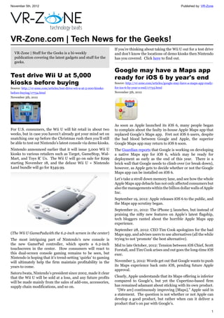 November 5th, 2012 Published by: VR-Zone
1
VR-Zone.com | Tech News for the Geeks!
VR-Zone | Stuff for the Geeks is a bi-weekly
publication covering the latest gadgets and stuff for the
geeks.
Test drive Wii U at 5,000
kiosks before buying
Source: http://vr-zone.com/articles/test-drive-wii-u-at-5-000-kiosks-
before-buying/17734.html
November 5th, 2012
For U.S. consumers, the Wii U will hit retail in about two
weeks, but in case you haven’t already got your mind set on
snatching one up before the Christmas rush then you’ll still
be able to test out Nintendo’s latest console via demo kiosks.
Nintendo announced earlier that it will issue 5,000 Wii U
kiosks to various retailers such as Target, GameStop, Wal-
Mart, and Toys R’ Us. The Wii U will go on sale for $299
starting November 18, and the deluxe Wii U + Nintendo
Land bundle will go for $349.99.
(The Wii U GamePadwith the 6.2-inch screen in the center)
The most intriguing part of Nintendo’s new console is
the new GamePad controller, which sports a 6.2-inch
touchscreen in the center. How consumers will react to
this dual-screen console gaming remains to be seen, but
Nintendo is hoping that it’s trend-setting ‘quirks’ to gaming
will ultimately help the firm maintain profitability in the
years to come.
Satoru Iwata, Nintendo’s president since 2002, made it clear
that the Wii U will be sold at a loss, and any future profits
will be made mainly from the sales of add-ons, accessories,
supply chain modifications, and so on.
If you’re thinking about taking the Wii U out for a test drive
and don’t know the locations of demo kiosks then Nintendo
has you covered. Click here to find out.
Google may have a Maps app
ready for iOS 6 by year's end
Source: http://vr-zone.com/articles/google-may-have-a-maps-app-ready-
for-ios-6-by-year-s-end/17733.html
November 5th, 2012
As soon as Apple launched its iOS 6, many people began
to complain about the faulty in-house Apple Maps app that
replaced Google’s Maps app. Fret not iOS 6 users, despite
the bad blood between Google and Apple, the superior
Google Maps app may return to iOS 6 soon.
The Guardian reports that Google is working on developing
a native Maps app for iOS 6, which may be ready for
deployment as early as the end of this year. There is a
brick wall that Google needs to climb over (or break down),
however, as Apple gets to decide whether or not the Google
Maps app can be installed on iOS 6.
Let’s take a stroll down memory lane, and see how the whole
Apple Maps app debacle has not only affected consumers but
also the managements within the billion dollar walls of Apple
Inc.
September 19, 2012: Apple releases iOS 6 to the public, and
the Maps app scrutiny began.
September 21, 2012: The iPhone 5 launches, but instead of
praising the nifty new features on Apple’s latest flagship,
tech bloggers ranted about the horrible Apple Maps app
experience.
September 28, 2012: CEO Tim Cook apologizes for the bad
Maps app, and advises users to use alternatives (all the while
trying to not ‘promote’ the best alternative).
Mid to late October, 2012: Tension between iOS Chief, Scott
Forstall, and Tim Cook arises and out goes the long-time iOS
exec.
November 5, 2012: Words get out that Google wants to push
its Maps experience back onto iOS, pending future Apple
approval.
Clearly, Apple understands that its Maps offering is inferior
compared to Google’s, but yet the Cupertino-based firm
has remained adamant about sticking with its own product.
“[We are] continuously improving [Maps],” Apple said in
a statement. The question is not whether or not Apple can
develop a good product, but rather when can it deliver a
product that’s on par with Google’s.
 