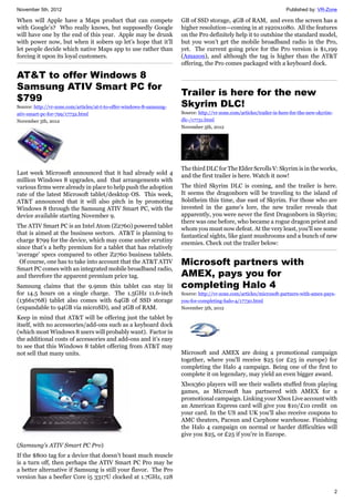 November 5th, 2012 Published by: VR-Zone
2
When will Apple have a Maps product that can compete
with Google’s? Who really knows, but supposedly Google
will have one by the end of this year. Apple may be drunk
with power now, but when it sobers up let’s hope that it’ll
let people decide which native Maps app to use rather than
forcing it upon its loyal customers.
AT&T to offer Windows 8
Samsung ATIV Smart PC for
$799
Source: http://vr-zone.com/articles/at-t-to-offer-windows-8-samsung-
ativ-smart-pc-for-799/17732.html
November 5th, 2012
Last week Microsoft announced that it had already sold 4
million Windows 8 upgrades, and that arrangements with
various firms were already in place to help push the adoption
rate of the latest Microsoft tablet/desktop OS. This week,
AT&T announced that it will also pitch in by promoting
Windows 8 through the Samsung ATIV Smart PC, with the
device available starting November 9.
The ATIV Smart PC is an Intel Atom (Z2760) powered tablet
that is aimed at the business sectors. AT&T is planning to
charge $799 for the device, which may come under scrutiny
since that’s a hefty premium for a tablet that has relatively
‘average’ specs compared to other Z2760 business tablets.
Of course, one has to take into account that the AT&T ATIV
Smart PC comes with an integrated mobile broadband radio,
and therefore the apparent premium price tag.
Samsung claims that the 9.9mm thin tablet can stay lit
for 14.5 hours on a single charge. The 1.5GHz 11.6-inch
(1366x768) tablet also comes with 64GB of SSD storage
(expandable to 94GB via microSD), and 2GB of RAM.
Keep in mind that AT&T will be offering just the tablet by
itself, with no accessories/add-ons such as a keyboard dock
(which most Windows 8 users will probably want). Factor in
the additional costs of accessories and add-ons and it’s easy
to see that this Windows 8 tablet offering from AT&T may
not sell that many units.
(Samsung's ATIV Smart PC Pro)
If the $800 tag for a device that doesn’t boast much muscle
is a turn off, then perhaps the ATIV Smart PC Pro may be
a better alternative if Samsung is still your flavor. The Pro
version has a beefier Core i5 3317U clocked at 1.7GHz, 128
GB of SSD storage, 4GB of RAM, and even the screen has a
higher resolution—coming in at 1920x1080. All the features
on the Pro definitely help it to outshine the standard model,
but you won’t get the mobile broadband radio in the Pro,
yet. The current going price for the Pro version is $1,199
(Amazon), and although the tag is higher than the AT&T
offering, the Pro comes packaged with a keyboard dock.
Trailer is here for the new
Skyrim DLC!
Source: http://vr-zone.com/articles/trailer-is-here-for-the-new-skyrim-
dlc-/17731.html
November 5th, 2012
The third DLC for The Elder Scrolls V: Skyrim is in the works,
and the first trailer is here. Watch it now!
The third Skyrim DLC is coming, and the trailer is here.
It seems the dragonborn will be traveling to the island of
Solstheim this time, due east of Skyrim. For those who are
invested in the game's lore, the new trailer reveals that
apparently, you were never the first Dragonborn in Skyrim;
there was one before, who became a rogue dragon priest and
whom you must now defeat. At the very least, you'll see some
fantastical sights, like giant mushrooms and a bunch of new
enemies. Check out the trailer below:
Microsoft partners with
AMEX, pays you for
completing Halo 4
Source: http://vr-zone.com/articles/microsoft-partners-with-amex-pays-
you-for-completing-halo-4/17730.html
November 5th, 2012
Microsoft and AMEX are doing a promotional campaign
together, where you'll receive $25 (or £25 in europe) for
completing the Halo 4 campaign. Being one of the first to
complete it on legendary, may yield an even bigger award.
Xbox360 players will see their wallets stuffed from playing
games, as Microsoft has partnered with AMEX for a
promotional campaign. Linking your Xbox Live account with
an American Express card will give you $10/£10 credit on
your card. In the US and UK you'll also receive coupons to
AMC theaters, Pacsun and Carphone warehouse. Finishing
the Halo 4 campaign on normal or harder difficulties will
give you $25, or £25 if you're in Europe.
 