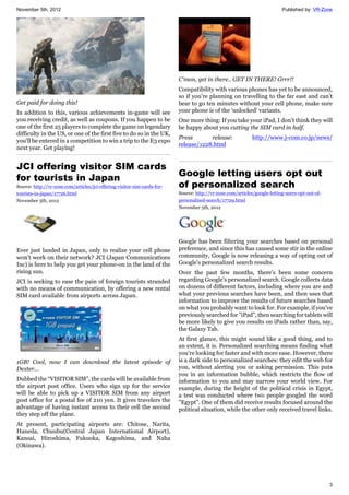 November 5th, 2012 Published by: VR-Zone
3
Get paid for doing this!
In addition to this, various achievements in-game will see
you receiving credit, as well as coupons. If you happen to be
one of the first 25 players to complete the game on legendary
difficulty in the US, or one of the first five to do so in the UK,
you'll be entered in a competition to win a trip to the E3 expo
next year. Get playing!
JCI offering visitor SIM cards
for tourists in Japan
Source: http://vr-zone.com/articles/jci-offering-visitor-sim-cards-for-
tourists-in-japan/17726.html
November 5th, 2012
Ever just landed in Japan, only to realize your cell phone
won’t work on their network? JCI (Japan Communications
Inc) is here to help you get your phone-on in the land of the
rising sun.
JCI is seeking to ease the pain of foreign tourists stranded
with no means of communication, by offering a new rental
SIM card available from airports across Japan.
1GB! Cool, now I can download the latest episode of
Dexter...
Dubbed the “VISITOR SIM”, the cards will be available from
the airport post office. Users who sign up for the service
will be able to pick up a VISITOR SIM from any airport
post office for a postal fee of 210 yen. It gives travelers the
advantage of having instant access to their cell the second
they step off the plane.
At present, participating airports are: Chitose, Narita,
Haneda, Chuubu(Central Japan International Airport),
Kansai, Hiroshima, Fukuoka, Kagoshima, and Naha
(Okinawa).
C'mon, get in there.. GET IN THERE! Grrr!!
Compatibility with various phones has yet to be announced,
so if you’re planning on travelling to the far east and can’t
bear to go ten minutes without your cell phone, make sure
your phone is of the 'unlocked' variants.
One more thing: If you take your iPad, I don’t think they will
be happy about you cutting the SIM card in half.
Press release: http://www.j-com.co.jp/news/
release/1228.html
Google letting users opt out
of personalized search
Source: http://vr-zone.com/articles/google-letting-users-opt-out-of-
personalized-search/17729.html
November 5th, 2012
Google has been filtering your searches based on personal
preference, and since this has caused some stir in the online
community, Google is now releasing a way of opting out of
Google's personalized search results.
Over the past few months, there's been some concern
regarding Google's personalized search. Google collects data
on dozens of different factors, including where you are and
what your previous searches have been, and then uses that
information to improve the results of future searches based
on what you probably want to look for. For example, if you've
previously searched for "iPad", then searching for tablets will
be more likely to give you results on iPads rather than, say,
the Galaxy Tab.
At first glance, this might sound like a good thing, and to
an extent, it is. Personalized searching means finding what
you're looking for faster and with more ease. However, there
is a dark side to personalized searches: they edit the web for
you, without alerting you or asking permission. This puts
you in an information bubble, which restricts the flow of
information to you and may narrow your world view. For
example, during the height of the political crisis in Egypt,
a test was conducted where two people googled the word
"Egypt". One of them did receive results focused around the
political situation, while the other only received travel links.
 