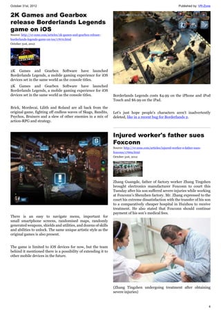 October 31st, 2012 Published by: VR-Zone
4
2K Games and Gearbox
release Borderlands Legends
game on iOS
Source: http://vr-zone.com/articles/2k-games-and-gearbox-release-
borderlands-legends-game-on-ios/17670.html
October 31st, 2012
2K Games and Gearbox Software have launched
Borderlands Legends, a mobile gaming experience for iOS
devices set in the same world as the console titles.
2K Games and Gearbox Software have launched
Borderlands Legends, a mobile gaming experience for iOS
devices set in the same world as the console titles.
Brick, Mordecai, Lilith and Roland are all back from the
original game, fighting off endless waves of Skags, Bandits,
Psychos, Bruisers and a slew of other enemies in a mix of
action-RPG and strategy.
There is an easy to navigate menu, important for
small smartphone screens, randomised maps, randomly
generated weapons, shields and utilities, and dozens of skills
and abilities to unlock. The same unique artistic style as the
original games is also present.
The game is limited to iOS devices for now, but the team
behind it mentioned there is a possibility of extending it to
other mobile devices in the future.
Borderlands Legends costs $4.99 on the iPhone and iPod
Touch and $6.99 on the iPad.
Let's just hope people's characters aren't inadvertently
deleted, like in a recent bug for Borderlands 2.
Injured worker's father sues
Foxconn
Source: http://vr-zone.com/articles/injured-worker-s-father-sues-
foxconn/17669.html
October 31st, 2012
Zhang Guangde, father of factory worker Zhang Tingzhen
brought electronics manufacturer Foxconn to court this
Tuesday after his son suffered severe injuries while working
at Foxconn’s Shenzhen factory. Mr. Zhang expressed to the
court his extreme dissatisfaction with the transfer of his son
to a comparatively cheaper hospital in Huizhou to receive
treatment. He also stated that Foxconn should continue
payment of his son’s medical fees.
(Zhang Tingzhen undergoing treatment after obtaining
severe injuries)
 