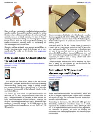 November 5th, 2012 Published by: VR-Zone
4
Many people are reaching the conclusion that personalized
searches isn't for them, and Google has responded by letting
their users turn off this search feature. If you have a Google
account, such as a Gmail account, you can do this by
accessing your account settings and choosing “pause” under
Google search. This will stop Google from collecting any
further information. Pressing "delete all" web history will
also remove previously stored data.
If you do not have a Google apps account, you will have to
install a tracking cookie which alerts Google not to store
search data. The cookie can downloaded form google.com/
history/optout.
ZTE quad-core Android phone
for about $160
Source: http://vr-zone.com/articles/zte-quad-core-android-phone-for-
about-160/17724.html
November 5th, 2012
ZTE received the first orders today for its new Andoid
phone that's equipped with the U950 quad-core processor.
It's not the first Chinese smart phone to include a quad-
core processor but the U950 is receiving a lot of attention
for its price. It comes with all the bells and whistles for the
equivalent of $160.
The phone's 4.3 inch screen and 480x800 resolution are
standard, just like the 5 megapixel camera on the back and
the 0.3 megepixel camera on the front. At 9mm it is thin and
light. Its non-removable lithium ion battery however, has
received complaints from early reviewers who would have
preferred a removable battery. The TFT LCD screen is also
somewhat disappointing and seems to waste the U950's Full
HD capacity.
But everyone agrees that for the price this phone is a wonder.
It comes equipped with 1GB of RAM, 4GB of RAM, and the
Tegra 3 quad-core processor from Nvidia clocked at 1.3GHz.
Reviewers have praised its speed and responsiveness when
running games.
It certainly won't be the last Chinese phone to come with
a quad-core processor, as the technology itself is becoming
more and more feasible. The U950 may be less important
for what it can do, but more so a stepping stone for
future affordable quad-core phones in China. As more and
more applications are programmed to run on quad-core
processors, we will be able to enjoy a faster and fuller
experience for a lot less money.
This phone might make a great gift for someone you don't
want to spend too much money on. It's the thought that
counts after all, albeit a $160 thought.
Battlefield 3 "Epicenter"
shakes up multiplayer
Source: http://vr-zone.com/articles/battlefield-3-epicenter-shakes-up-
multiplayer/17727.html
November 5th, 2012
A new map has been revealed for Battlefield 3, which will
be part of the new Aftermath DLC, premiering in December.
Aftermath will bring the earthquake from the singleplayer
campaign into multiplayer.
Premiering in December, the Aftermath DLC pack for
Battlefield 3 will feature several new maps, one of which,
"epicenter" has just been revealed with a flythrough-video
and an in-depth interview on the battlefield blog. Epicenter,
and aftermath in general, will focus on bringing the
earthquake from the singleplayer game, into the multiplayer
environment.
 
