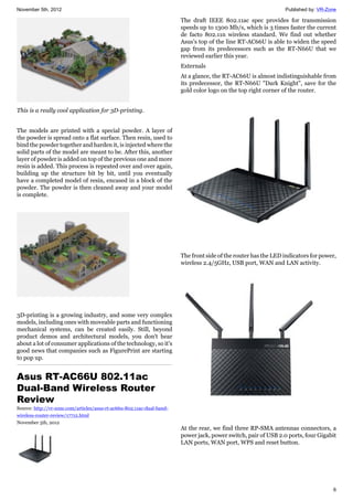 November 5th, 2012 Published by: VR-Zone
6
This is a really cool application for 3D-printing.
The models are printed with a special powder. A layer of
the powder is spread onto a flat surface. Then resin, used to
bind the powder together and harden it, is injected where the
solid parts of the model are meant to be. After this, another
layer of powder is added on top of the previous one and more
resin is added. This process is repeated over and over again,
building up the structure bit by bit, until you eventually
have a completed model of resin, encased in a block of the
powder. The powder is then cleaned away and your model
is complete.
3D-printing is a growing industry, and some very complex
models, including ones with moveable parts and functioning
mechanical systems, can be created easily. Still, beyond
product demos and architectural models, you don't hear
about a lot of consumer applications of the technology, so it's
good news that companies such as FigurePrint are starting
to pop up.
Asus RT-AC66U 802.11ac
Dual-Band Wireless Router
Review
Source: http://vr-zone.com/articles/asus-rt-ac66u-802.11ac-dual-band-
wireless-router-review/17712.html
November 5th, 2012
The draft IEEE 802.11ac spec provides for transmission
speeds up to 1300 Mb/s, which is 3 times faster the current
de facto 802.11n wireless standard. We find out whether
Asus's top of the line RT-AC66U is able to widen the speed
gap from its predecessors such as the RT-N66U that we
reviewed earlier this year.
Externals
At a glance, the RT-AC66U is almost indistinguishable from
its predecessor, the RT-N66U "Dark Knight", save for the
gold color logo on the top right corner of the router.
The front side of the router has the LED indicators for power,
wireless 2.4/5GHz, USB port, WAN and LAN activity.
At the rear, we find three RP-SMA antennas connectors, a
power jack, power switch, pair of USB 2.0 ports, four Gigabit
LAN ports, WAN port, WPS and reset button.
 