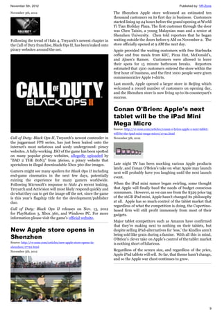 November 5th, 2012 Published by: VR-Zone
9
November 5th, 2012
Following the trend of Halo 4, Treyarch's newest chapter in
the Call of Duty franchise, Black Ops II, has been leaked onto
piracy websites around the net.
Call of Duty: Black Ops II, Treyarch's newest contender in
the juggernaut FPS series, has just been leaked onto the
internet's most nefarious and seedy underground: piracy
websites. A fully-working .ISO of the game has been spotted
on many popular piracy websites, allegedly uploaded by
"BAD 2 THE B0N3" from 360iso, a piracy website that
specializes in illegal downloadable Xbox 360 disc images.
Gamers might see many spoilers for Black Ops II including
end-game cinematics in the next few days, potentially
ruining the experience for many gamers worldwide.
Following Microsoft's response to Halo 4's recent leaking,
Treyarch and Activision will most likely respond quickly and
do what they can to get the image off the net, since the game
is this year's flagship title for the development/publisher
duo.
Call of Duty: Black Ops II releases on Nov. 13, 2012
for PlayStation 3, Xbox 360, and Windows PC. For more
information please visit the game's official website.
New Apple store opens in
Shenzhen
Source: http://vr-zone.com/articles/new-apple-store-opens-in-
shenzhen/17722.html
November 5th, 2012
The Shenzhen Apple store welcomed an estimated ten
thousand customers on its first day in business. Customers
started lining up 24 hours before the grand opening at World
Yi Tian Holiday Plaza. The first customer through the door
was Chen Taixin, a young Malaysian man and a senior at
Shenzhen University. Chen told reporters that he began
waiting outside the doors before 9 AM on November 2. The
store officially opened at 9 AM the next day.
Apple provided the waiting customers with free Starbucks
coffee and free meals from KFC, Pizza Hut, McDonald's,
and Ajisen's Ramen. Customers were allowed to leave
their spots for 15 minute bathroom breaks. Reporters
estimated that 1500 customers entered the store within the
first hour of business, and the first 1000 people were given
commemorative Apple t-shirts.
Last month, Apple opened a larger store in Beijing which
welcomed a record number of customers on opening day,
and the Shenzhen store is now living up to its counterpart's
success.
Conan O'Brien: Apple's next
tablet will be the iPad Mini
Mega Micro
Source: http://vr-zone.com/articles/conan-o-brien-apple-s-next-tablet-
will-be-the-ipad-mini-mega-micro/17721.html
November 5th, 2012
Late night TV has been mocking various Apple products
lately, and Conan O’Brien’s take on what Apple may launch
next will probably have you laughing until the next launch
event.
When the iPad mini rumor began swirling, some thought
that Apple will finally heed the needs of budget conscious
consumers. However, as we can see from the $329 price tag
of the 16GB iPad mini, Apple hasn’t changed its philosophy
at all. Apple has so much control of the tablet market that
regardless of what the competition is doing, the Cupertino-
based firm will still profit immensely from most of their
gadgets.
Major tablet competitors such as Amazon have confirmed
that they’re making next to nothing on their tablets, but
despite selling iPad-alternatives for ‘less,’ the Kindles aren’t
being sold like grain during a famine. With all this in mind,
O’Brien’s clever take on Apple’s control of the tablet market
is nothing short of hilarious.
Regardless of the screen size, and regardless of the price,
Apple iPad tablets will sell. So far, that theme hasn’t change,
and so the Apple war chest continues to grow.
 