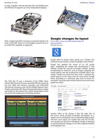 November 7th, 2012 Published by: VR-Zone
5
it today. Together with the dual link DVI and HDMI ports,
the GTX 650 Ti supports up to four independent displays.
Only a single 6-pin PCIe connector is required, thanks to its
lowly 110W TDP. There is no SLI bridge connector here so
no multi-GPU capability is supported.
The GTX 650 Ti uses a derivative of the TSMC 28nm
GK106 ASIC found in the more powerful GTX 660, featuring
one less SMX and memory controller unit (effectively
768 Stream Processors and 128-bit GDDR5 Memory Bus).
Nvidia's polarizing GPU Boost (dynamically adjusts voltage
and clocks) is also absent here, which should please those
who prefer the traditional overclocking interface.
Google changes its layout
Source: http://vr-zone.com/articles/google-changes-its-
layout/17752.html
November 7th, 2012
Google alters its design today, giving you a sleeker, less
cluttered search window; at least on google's main US site.
Google has updated the layout of it's US search
page, simplifying the design and de-cluttering it. The
changes include the removal of Google's sidebar, instead
incorporating it's elements, such as images, shopping and
search options, into the overhead bar available above your
results. Google has stated that they wish to optimize the
search page in to the many ways it's users access Google
today. According to a statement, they want to ensure it's
accessible “across the wide variety of devices and screen sizes
people use today.”
Another effect of the change is that the right side of
the screen, which provides immediate information on a
subject you're searching for; the so called Knowledge Graph,
will have more space. It's notable that only the US site,
www.google.com, has been redesigned. Google is planning
to incorporating the changes to it's other regional websites
and languages soon.
 