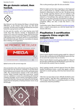 November 7th, 2012 Published by: VR-Zone
6
Me.ga domain seized, then
hacked.
Source: http://vr-zone.com/articles/me.ga-domain-seized-then-
hacked./17751.html
November 7th, 2012
Kim Dotcom's new file sharing hub Mega, is already facing
difficulties, as the domain name me.ga was shut down
yesterday. As if this wasn't enough, the domain has now been
hacked by a group known as Omega.
For the past few months, we've been hearing some bold
words from Kim Dotcom, founder of Megaupload and
creator of it's soon to be successor, Mega. Dotcom has been
claiming time and time again that Mega will be unstoppable,
a file hosting system of no equal, and we've covered it quite a
bit at VR-Zone in the past. However, even before it's launch,
Kim is finding a lot of opposition.
Splash screen at the current mega site
Dotcom decided on the catchy domain name Me.ga to be the
home of his new site. However, yesterday, it was shut down
by the Gabonese government, who own the .ga domain name
suffix. The communications minister of the small African
country, Blaise Louembe stated that www.me.ga "cannot
serve as a platform or screen for committing acts aimed at
violating copyrights, nor be used by unscrupulous people".
So much for that idea. Dotcom wasn't phased by this though,
stating that he had plenty of backup domains incase me.ga
fell through.
This is what greeted you after the site was hacked
What he might not have been expecting is what happened
next. A group known as "Omega" hacked me.ga after the
shutdown, redirecting it to their own site. The group seems
to be strongly opposing Dotcom and are looking to sell
the domain to Dotcom's adversaries. In a statement they
released on Torrentfreak, they said that Dotcom was "no
better nor worse than Universal. He himself is an industry,
only here to pollute." The hacked site has now been taken
completely offline, but still, it looks like there's a war
brewing.
Until further notice, Mega is hosted at www.kim.com/mega,
where a splash screen greets you with the launch date of
January 19th 2013.
PlayStation 3 certification
suggests China might lift
console ban
Source: http://vr-zone.com/articles/playstation-3-certification-suggests-
china-might-lift-console-ban/17754.html
November 7th, 2012
China's harsh attitude towards gaming might be a thing of
the past after certification for the PlayStation 3 paves the way
for an end to the country's ban on consoles.
China's harsh attitude towards gaming might be a thing of
the past after certification for the PlayStation 3 paves the way
for an end to the country's ban on consoles.
Sony's gaming console received approval from the China
Quality Certification Centre, a move that signals a shift in
approach to console gaming, which has been banned since
2000.
“This does not mean that we have officially decided to enter
Chinese market,” said Mai Hora, spokesperson for Sony.
“We recognize that China is a promising market so we will
continuously study the possibility.”
 