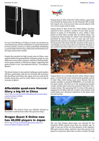 November 7th, 2012 Published by: VR-Zone
7
It is up to the Ministry of Culture to make any decisions on
reversing the ban, but the certification is a good step forward
for Sony and the country as a whole, potentially establishing
a console battle between Sony, Microsoft and Nintendo over
the large and lucrative market.
Despite the potential for high console sales in China, some
analysts believe the gaming habits of Chinese people are very
different to many other countries, with Piers Harding-Rolls,
senior games analyst at IHS Screen Digest, suggesting that
gamers prefer to use “non-dedicated devices,” according to
Reuters.
The threat of piracy is also another challenge console makers
will face, particularly with the rise of knock-offs of devices
like the iPhone and iPad in the region, but even with all the
hurdles facing Sony and its rivals, China is just too big an
economy to ignore.
Affordable quad-core Huawei
Glory a big hit in China
Source: http://vr-zone.com/articles/affordable-quad-core-huawei-glory-
a-big-hit-in-china/17748.html
November 7th, 2012
The Huawei Glory was officially released on
November 6 and has been called "the quad-core king."
Dragon Quest X Online now
has 40,000 players in Japan
Source: http://vr-zone.com/articles/dragon-quest-x-online-now-
has-40-000-players-in-japan/17750.html
November 7th, 2012
Dragon Quest X: Rise of the Five Tribes Online, a game that
was released by Square Enix for the Nintendo Wii console
last August 2012, now has more than 40,000 players with
over 70,000 copies sold in Japan.
Dragon Quest X: Rise of the Five Tribes Online, has been
reported to have reached a number of more than 40,000
players in Japan as of November 6, 2012, within a time
period of about three months after its initial release. For
comparison, Final Fantasy XI, which is also developed and
presented by Square Enix over 10 years ago last 2002,
gathered only around 10,000 players within the same three-
month period. This shows that the reception of the game is
exceedingly a lot more than what was expected. The game is
also noted to have been sold in over 70,000 copies in Japan.
Dragon Quest X is currently the first online Dragon Quest
game. It presents the same fundamental gameplay system
of older titles, while having many more features that are
usually available to standard MMORPG's. It currently has
two game modes. The first one is the standard pay-to-play
version, and the other is the time restricted "kid's time" free-
to-play version. The upcoming Wii U version of the game is
supposed to be filled with lots of other extra features that
would make your adventure experience in the game more
fun and exciting.
The very first Dragon Quest game was released for the
FamiCom (NES) console more than two decades ago, in
1986. It was one of the very first pioneers of the Japanese
RPG genre known today, and have since then grown to be
played on numerous other titles on other consoles through
 