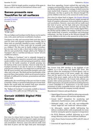 November 7th, 2012 Published by: VR-Zone
8
the years. With the largely positive reception of the game in
Japan, could we expect an international release soon?
Sanwa presents new
TouchPen for all surfaces
Source: http://vr-zone.com/articles/sanwa-presents-new-touchpen-for-
all-surfaces/17749.html
November 7th, 2012
The new ballpen and touchpen tool by Sanwa can be used to
note, write, point and browse on all kinds of surfaces.
Touchpens are nifty and convenient little tools that can be
used for clean and pinpoint touchscreen browsing. But if
these tools are generally classified as pens, wouldn't it be
more convenient to if they could also be normally used
as a ballpen? The idea may be hardly original nowadays,
but you may want to take a short look at what Sanwa can
offer for your productivity. Simply called as the "Ballpen &
Touchpen", this is a tool that can help you "access" all sorts
of different surfaces.
The "Ballpen & Touchpen" tool is originally designed to
act as a touchpen for capacitive screened units, particularly
modern tablets. It has a soft end and good sensitivity, which
allows for the tactile sensation of actually pressing into
the buttons of the screen interface. However aside from its
touchpen function it can also be used as an ordinary ball
point pen for writing notes. You simply have to pull the front
half off, turn it around, and connect the touchpen end to the
other end to the pen. The third and last functionality of the
pen is its Class 2 laser pointer, which can of course be used on
all kinds of wallboards for lectures, presentations and other
similar stuff.
Additionally, the overall design of the pen was done to make
it look like a deluxe or premium ball point pen of some kind.
Maybe this would make the product look more attractive
when worn with proper businessperson attire?
The "Ballpen & Touchpen" is currently available at Sanwa's
online shop with a 3980 yen (50 USD) price tag.
Corsair AX860i Digital PSU
Review
Source: http://vr-zone.com/articles/corsair-ax860i-digital-psu-
review/17747.html
November 7th, 2012
Ever since its release back in August, the Corsair AX1200i
became perhaps the most wanted power supply amongst all
kinds of computer enthusiasts, from professionals to gamers
and overclockers. However, most users did not really need
that kind of power and the high retail price discouraged
them from upgrading. Corsair realized this and today the
company announced the release of two smaller digital PSUs,
the AX760i and the AΧ860i, the wattage of which covers the
main market body of gamers, overclockers and technology
enthusiasts. Are they as good as the AX1200i though? We
put the AX860i to the test, so the answers lie in this review.
Ever since its release back in August, the Corsair AX1200i
became perhaps the most wanted power supply amongst all
kinds of computer enthusiasts, from professionals to gamers
and overclockers. However, most users did not really need
that kind of power and the high retail price discouraged
them from upgrading. Corsair realized this and today the
company announced the release of two smaller digital PSUs,
the AX760i and the AΧ860i, the wattage of which covers the
main market body of gamers, overclockers and technology
enthusiasts. Are they as good as the AX1200i though? We
put the AX860i to the test, so the answers lie in this review.
The Corsair Link DSP interface is the highlight of the
AX860i, as is of the entire AXi digital PSU series. The
software allows the monitoring of several figures, such as
the input/output power of the power supply, the voltage
lines and the speed of the fan, as well as control certain
aspects of the power supply, such as the fan speed profile
and the OCP. Furthermore, the Corsair Link software can
monitor other system parameters as well, such as the CPU/
HDD temperatures, fan speeds and almost anything that has
a sensor embedded in it. Furthermore, it can also control
parameters of other compatible devices, such as the H100i
watercooling kit which the company recently released.
Manufacturer’s features and specifications
• Digital Signal Processor (DSP) for delivering extremely
clean, efficient power with real-time adjustments
• Corsair Link™ Integration for monitoring and
adjustment of performance, noise, and OCP settings
• Dedicated single +12V rail with user-configurable
virtual "single rail" and "multi-rail" software modes
• An ultra-quiet, 140mm double ball-bearing fan
delivers excellent airflow with exceptionally low noise
levels by varying fan speed in response to temperature
• 80 PLUS Platinum certified, delivering up to 92%
energy efficiency under real-world load conditions
• Active Power Factor Correction (PFC) with PF value of
0.99
• Universal AC input from 90~264V
 