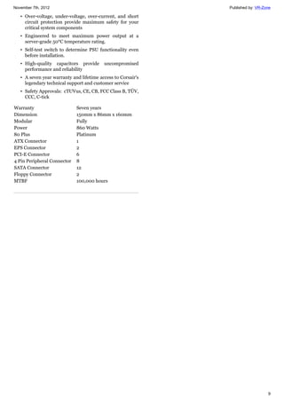 November 7th, 2012 Published by: VR-Zone
9
• Over-voltage, under-voltage, over-current, and short
circuit protection provide maximum safety for your
critical system components
• Engineered to meet maximum power output at a
server-grade 50°C temperature rating.
• Self-test switch to determine PSU functionality even
before installation.
• High-quality capacitors provide uncompromised
performance and reliability
• A seven year warranty and lifetime access to Corsair's
legendary technical support and customer service
• Safety Approvals: cTUVus, CE, CB, FCC Class B, TÜV,
CCC, C-tick
Warranty Seven years
Dimension 150mm x 86mm x 160mm
Modular Fully
Power 860 Watts
80 Plus Platinum
ATX Connector 1
EPS Connector 2
PCI-E Connector 6
4 Pin Peripheral Connector 8
SATA Connector 12
Floppy Connector 2
MTBF 100,000 hours
 
