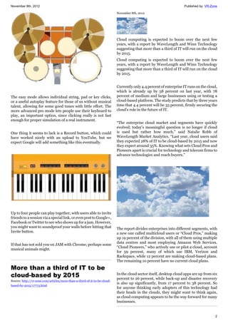 November 8th, 2012 Published by: VR-Zone
2
The easy mode allows individual string, pad or key clicks,
or a useful autoplay feature for those of us without musical
talent, allowing for some good tunes with little effort. The
more advanced pro mode lets people use their keyboard to
play, an important option, since clicking really is not fast
enough for proper simulation of a real instrument.
One thing it seems to lack is a Record button, which could
have worked nicely with an upload to YouTube, but we
expect Google will add something like this eventually.
Up to four people can play together, with users able to invite
friends to a session via a special link, or even post to Google+,
Facebook or Twitter to see who shows up for a jam. However,
you might want to soundproof your walls before hitting that
Invite button.
If that has not sold you on JAM with Chrome, perhaps some
musical animals might.
More than a third of IT to be
cloud-based by 2015
Source: http://vr-zone.com/articles/more-than-a-third-of-it-to-be-cloud-
based-by-2015/17773.html
November 8th, 2012
Cloud computing is expected to boom over the next few
years, with a report by WaveLength and Winn Technology
suggesting that more than a third of IT will run on the cloud
by 2015.
Cloud computing is expected to boom over the next few
years, with a report by WaveLength and Winn Technology
suggesting that more than a third of IT will run on the cloud
by 2015.
Currently only 4.4 percent of enterprise IT runs on the cloud,
which is already up by 58 percent on last year, with 78
percent of medium and large businesses using or testing a
cloud-based platform. The study predicts that by three years
time that 4.4 percent will be 35 percent, firmly securing the
cloud's role in the future of IT.
“The enterprise cloud market and segments have quickly
evolved; today’s meaningful question is no longer if cloud
is used but rather how much,” said Natalie Robb of
WaveLength Market Analytics. “Last year, cloud users said
they expected 28% of IT to be cloud-based by 2015 and now
they expect around 35%. Knowing what sets Cloud Pros and
Pioneers apart is crucial for technology and telecom firms to
advance technologies and reach buyers.”
The report divides enterprises into different segments, with
a new one called multicloud users or “Cloud Pros,” making
up 19 percent of the division, with all of them using multiple
data centres and most employing Amazon Web Services.
“Cloud Pioneers,” who actively use or pilot a cloud, account
for 59 percent, many of which use IBM, Verizon and
Rackspace, while 12 percent are making cloud-based plans.
The remaining 10 percent have no current cloud plans.
In the cloud sector itself, desktop cloud apps are up from six
percent to 26 percent, while back-up and disaster recovery
is also up significantly, from 17 percent to 38 percent. So
for anyone thinking early adopters of this technology had
their heads in the clouds, they might want to think again,
as cloud computing appears to be the way forward for many
businesses.
 