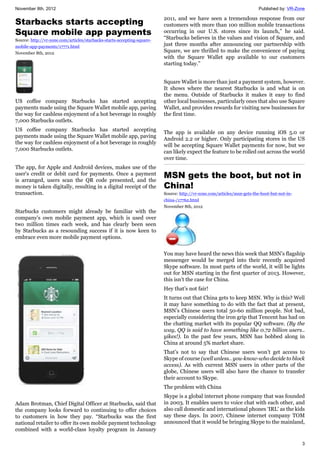 November 8th, 2012 Published by: VR-Zone
3
Starbacks starts accepting
Square mobile app payments
Source: http://vr-zone.com/articles/starbacks-starts-accepting-square-
mobile-app-payments/17771.html
November 8th, 2012
US coffee company Starbucks has started accepting
payments made using the Square Wallet mobile app, paving
the way for cashless enjoyment of a hot beverage in roughly
7,000 Starbucks outlets.
US coffee company Starbucks has started accepting
payments made using the Square Wallet mobile app, paving
the way for cashless enjoyment of a hot beverage in roughly
7,000 Starbucks outlets.
The app, for Apple and Android devices, makes use of the
user's credit or debit card for payments. Once a payment
is arranged, users scan the QR code presented, and the
money is taken digitally, resulting in a digital receipt of the
transaction.
Starbucks customers might already be familiar with the
company's own mobile payment app, which is used over
two million times each week, and has clearly been seen
by Starbucks as a resounding success if it is now keen to
embrace even more mobile payment options.
Adam Brotman, Chief Digital Officer at Starbucks, said that
the company looks forward to continuing to offer choices
to customers in how they pay. “Starbucks was the first
national retailer to offer its own mobile payment technology
combined with a world-class loyalty program in January
2011, and we have seen a tremendous response from our
customers with more than 100 million mobile transactions
occurring in our U.S. stores since its launch,” he said.
“Starbucks believes in the values and vision of Square, and
just three months after announcing our partnership with
Square, we are thrilled to make the convenience of paying
with the Square Wallet app available to our customers
starting today.”
Square Wallet is more than just a payment system, however.
It shows where the nearest Starbucks is and what is on
the menu. Outside of Starbucks it makes it easy to find
other local businesses, particularly ones that also use Square
Wallet, and provides rewards for visiting new businesses for
the first time.
The app is available on any device running iOS 5.0 or
Android 2.2 or higher. Only participating stores in the US
will be accepting Square Wallet payments for now, but we
can likely expect the feature to be rolled out across the world
over time.
MSN gets the boot, but not in
China!
Source: http://vr-zone.com/articles/msn-gets-the-boot-but-not-in-
china-/17762.html
November 8th, 2012
You may have heard the news this week that MSN’s flagship
messenger would be merged into their recently acquired
Skype software. In most parts of the world, it will be lights
out for MSN starting in the first quarter of 2013. However,
this isn’t the case for China.
Hey that’s not fair!
It turns out that China gets to keep MSN. Why is this? Well
it may have something to do with the fact that at present,
MSN’s Chinese users total 50-60 million people. Not bad,
especially considering the iron grip that Tencent has had on
the chatting market with its popular QQ software. (By the
way, QQ is said to have something like 0.72 billion users..
yikes!). In the past few years, MSN has bobbed along in
China at around 5% market share.
That’s not to say that Chinese users won’t get access to
Skype of course (well unless.. you-know-who decide to block
access). As with current MSN users in other parts of the
globe, Chinese users will also have the chance to transfer
their account to Skype.
The problem with China
Skype is a global internet phone company that was founded
in 2003. It enables users to voice chat with each other, and
also call domestic and international phones ‘IRL’ as the kids
say these days. In 2007, Chinese internet company TOM
announced that it would be bringing Skype to the mainland,
 