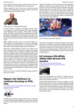 November 8th, 2012 Published by: VR-Zone
4
and to achieve this they opened a joint-venture company,
where TOM got 51% and Skype held on to 49% stock.
Things changed in May of last year, when the big bad
company from Redmond came into the picture. Microsoft
acquired Skype for 8.5 billion dollars.
That's right.. 8.5... BILLION DOLLARS!
In China, MSN is operated by Shanghai Mason, which
is a company set up by Microsoft and a local enterprise
called ‘Shanghai Union Trading”. When MSN and Skype
merge, this will cause quite the love triangle between TOM,
Microsoft, and Shanghai Union Trading. Local analysts say
that TOM would still have control of Skype at the time of the
merger, but what that would mean in the courtroom is hard
to say.
Other analysts even go so far as to say that Skype is a
VOIP client, and as Microsoft have no license to distribute
such software in mainland China, its very existence under
Microsoft’s control would be illegal under Chinese law.
Microsoft is already finding it hard to stay afloat in the
vicious Internet market of domestic China, and merging
Skype and MSN may exacerbate the problem rather than
remedy it. Added to this is the fact that Microsoft doesn’t
fully own MSN, this already makes it difficult for Microsoft to
control the many problems that the software faces in China
such as frequent downtime and excessive advertisement.
Giving control over to another company isn’t Microsoft’s
style, but it is almost certain that Microsoft decided to do
this because the alternative would be to deal directly with
the government, which is well known for putting foreign
controlled companies through hell. Google and Ebay are two
good examples of the things that can happen when you take
on the far east.
So for now at least, it looks like MSN isn’t going anywhere.
If you live in China.
Nippon Ichi Software to
continue focusing on PS3,
Vita
Source: http://vr-zone.com/articles/nippon-ichi-software-to-continue-
focusing-on-ps3-vita/17770.html
November 8th, 2012
The RPG game developer Nippon Ichi Software, which has
focused on the Playstation platform in the past, has stated in
an interview that indeed, they will continue to do so in the
future.
Nippon Ichi Software has been focusing on the PlayStation
platform, releasing several games for the PS2, PS3, PSP
and Vita, and in an interview with the Japanese magazine
Dengeki, they have revealed that they will be continuing
this in the future. They will be focusing their efforts on
the Playstation 3 and Vita from this point on, but they
have not yet given up on the PSP. NIS is still developing
niche software for the Playstation Portable, according to the
studio's president Sohei Niikawa.
One of NIS's previous titles, Disgaea 4
The rumor is that NIS is currently developing a new title for
the PS Vita. In addition, the interview hinted at the release
of Disgaea 5, the new sequel to their popular franchise. The
title was first hinted at in July during an anime expo. As
with the previous Disgaea games, it will include a new world
setting and characters. Most likely, the game will be released
on Playstation 3.
LG releases UltraWide
2560x1080 29-inch IPS
monitor
Source: http://vr-zone.com/articles/lg-releases-
ultrawide-2560x1080-29-inch-ips-monitor/17768.html
November 8th, 2012
Korea’s LG Electronics’s new beast of a monitor has an
aspect ratio which comes close to cinema quality. But how
does its other features compare?
The EA93 UltraWide monitor, as its name suggests, is really
frickin’ wide, and 29” of screen real estate should be enough
for any HD content you can throw at it. Not only that, but the
monitor also supports splitscreen mode, which turns your
monitor into 2 or 4 subscreens ala Mario Kart. This makes
it the perfect choice for multitaskers looking to give their
productivity a boost.
 