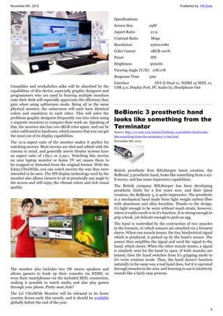 November 8th, 2012 Published by: VR-Zone
5
Cinephiles and workaholics alike will be absorbed by the
capabilities of this device, especially graphic designers and
programmers who are used to heaving multiple monitors
onto their desk will especially appreciate the efficiency they
gain when using splitscreen mode. Being all in the same
physical monitor, the subscreens will each have identical
colors and resolution to each other. This will solve the
problems graphic designers frequently run into when using
2 separate monitors to compare their work on. Speaking of
this, the monitor also has 100 sRGB color space, and can be
color-calibrated in hardware, which ensures that you can get
the most out of its display capabilities.
The 21:9 aspect ratio of the monitor makes it perfect for
watching movies. Most movies are shot and edited with the
cinema in mind, and generally movie theater screens have
an aspect ratio of 1.85:1 or 2.39:1. Watching this movies
on your laptop monitor or home TV set causes them to
be cropped or distorted from the original format. With the
EA93 UltraWide, you can watch movies the way they were
intended to be seen. The IPS display technology used by the
monitor also allows viewers to sit at practically any angle to
the screen and still enjoy the vibrant colors and rich visual
quality.
The monitor also includes two 7W stereo speakers and
allows gamers to hook up their consoles via HDML or
even their smartphones via the included MHL connection,
making it possible to watch media and also play games
through your phone. Pretty neat, huh?
The LG UltraWide Monitor will be released in its home
country Korea early this month, and it should be available
globally before the end of the year.
Specifications:
Screen Size 29W
Aspect Ratio 21:9
Contrast Ratio Mega
Resolution 2560x1080
Color Gamut sRGB 100%
Panel IPS
Brightness 300nits
Viewing Angle (V/H) 178/178
Response Time 5ms
Interface DVI-D Dual x1, HDMI x2 MHL x1,
USB 3.0, Display Port, PC Audio In, Headphone Out
BeBionic 3 prosthetic hand
looks like something from the
Terminator
Source: http://vr-zone.com/articles/bebionic-3-prosthetic-hand-looks-
like-something-from-the-terminator/17769.html
November 8th, 2012
British prosthetic firm RSLSteeper latest creation, the
BeBionic 3 prosthetic hand, looks like something from a sci-
fi movie, and has some impressive capabilities.
The British company RSLSteeper has been developing
prosthetic limbs for a few years now, and their latest
creation, the BeBionic 3, is quite impressive. The prosthetic
is a mechanical hand made from light weight carbon fiber
with aluminum and alloy knuckles. Thanks to the design,
it's light enough to be worn without much strain, however,
where it really excels is in it's function. It is strong enough to
grip a book, yet delicate enough to grab an egg.
The hand is controlled by the contraction of two muscles
in the forearm, to which sensors are attached via a forearm
sleeve. When one muscle tenses, the tiny bioelectrical signal
which is produced, is picked up by the hand's sensor. The
sensor then amplifies the signal and send the signal to the
hand, which closes. When the other muscle tenses, a signal
is similarly sent for the hand to open. If both muscles are
tensed, then the hand switches from it's gripping mode to
it's wrist rotation mode. Thus, the hand doesn't function
naturally in the same way a real hand does, but it is operated
through muscles in the arm, and learning to use it intuitively
sounds like a fairly easy process.
 