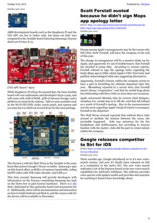October 31st, 2012 Published by: VR-Zone
6
October 31st, 2012
ARM development boards such as the Raspberry Pi and the
VIA APC are fun to tinker with, but those are kids' toys
compared to the Arndale board featuring Samsung’s Exynos
dual-core Cortex A-15.
(VIA APC board ~$50)
While Raspberry Pi will go for around $50, the base Arndale
board will cost enthusiasts and developers $250 a pop, and
will come with 2GB of RAM, 4GB of internal storage, and a
plethora of connectivity options. Add on some modules such
as the Wi-Fi/BT/GPS, audio, touch panel, and camera and
you may have to shell out around $750 for the total package.
The Exynos 5 with the Mali T604 in the Arndale is the same
beast that powers Google’s Nexus 10 tablet. Samsung’s spin
on this board offers 12.8GB/s of memory bandwidth, 1080p
60FPS video with VP8 codec decoder, and USB 3.0.
This time around, Samsung will provide developers with
information on the Exynos—something Samsung has kept
on the down low in past Exynos hardware. There is a site
that’s dedicated to this particular board and accessories for
it. Additionally, there will be documentation and instruction
on how to build Android and flash it, and the source code for
the device will be available in December.
Scott Forstall ousted
because he didn't sign Maps
app apology letter
Source: http://vr-zone.com/articles/scott-forstall-ousted-because-he-
didn-t-sign-maps-app-apology-letter/17666.html
October 31st, 2012
Drama among Apple’s managements may be the reason why
iOS chief, Scott Forstall, will leave the company at the end
of this year.
The change in management will be a massive shake up for
Apple, and apparently it’s out of stubbornness that Forstall
has decided to jump ship. According to various reports,
Forstall refused to sign the apology letter regarding the
faulty Maps app in iOS6, which Apple’s CEO, Tim Cook, had
publicly acknowledged while also suggesting alternatives.
Apparently, Forstall’s history within the company seems to
have a part in foretelling his ultimate departure later this
year. Bloomberg reported in a recent story that Forstall
wasn’t always “cooperative,” and that he would brag about
his relationship with Steve Jobs on more than one occasions.
Apple announced Monday that its current chief designer,
Jonathan Ive, would step in to fill the void that left behind
as a result of Forstall’s ousting. Also in the announcement
was the news regarding Apple’s head of retail to accompany
Forstall in the departure.
The Wall Street Journal reported that without Steve Jobs
around to mediate the tension between the execs, the
inevitable happened. Jobs was notorious for his hot
headedness and stubbornness, but according to sources
familiar with the matter, Jobs did his part to retain talents
within the company.
Google releases competitor
to Siri for iOS
Source: http://vr-zone.com/articles/google-releases-competitor-to-siri-
for-ios/17663.html
October 31st, 2012
Three months ago, Google introduced us to it's new voice-
search system, and now it's finally been released on iOS
as a competitor to the native Siri. The new voice search
replicates a lot of the features found in the new voice-search
capabilities for Android's Jellybean. The software provides
voice queries with spoken results and provides web searches
for anything it doesn't have knowledge about.
 