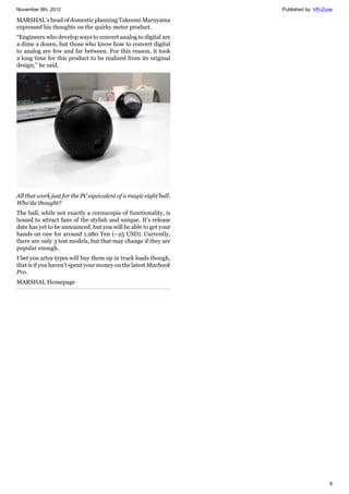 November 8th, 2012 Published by: VR-Zone
8
MARSHAL’s head of domestic planning Takeomi Maruyama
expressed his thoughts on the quirky meter product.
“Engineers who develop ways to convert analog to digital are
a dime a dozen, but those who know how to convert digital
to analog are few and far between. For this reason, it took
a long time for this product to be realized from its original
design," he said.
All that work just for the PC equivalent of a magic eight ball.
Who’da thought?
The ball, while not exactly a cornucopia of functionality, is
bound to attract fans of the stylish and unique. It’s release
date has yet to be announced, but you will be able to get your
hands on one for around 1,980 Yen (~25 USD). Currently,
there are only 3 test models, but that may change if they are
popular enough.
I bet you artsy types will buy them up in truck loads though,
that is if you haven’t spent your money on the latest Macbook
Pro.
MARSHAL Homepage
 