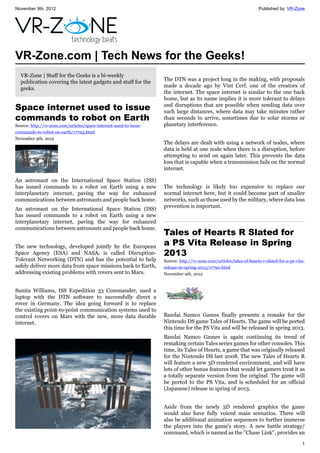 November 9th, 2012 Published by: VR-Zone
1
VR-Zone.com | Tech News for the Geeks!
VR-Zone | Stuff for the Geeks is a bi-weekly
publication covering the latest gadgets and stuff for the
geeks.
Space internet used to issue
commands to robot on Earth
Source: http://vr-zone.com/articles/space-internet-used-to-issue-
commands-to-robot-on-earth/17793.html
November 9th, 2012
An astronaut on the International Space Station (ISS)
has issued commands to a robot on Earth using a new
interplanetary internet, paving the way for enhanced
communications between astronauts and people back home.
An astronaut on the International Space Station (ISS)
has issued commands to a robot on Earth using a new
interplanetary internet, paving the way for enhanced
communications between astronauts and people back home.
The new technology, developed jointly by the European
Space Agency (ESA) and NASA, is called Disruption-
Tolerant Networking (DTN) and has the potential to help
safely deliver more data from space missions back to Earth,
addressing existing problems with rovers sent to Mars.
Sunita Williams, ISS Expedition 33 Commander, used a
laptop with the DTN software to successfully direct a
rover in Germany. The idea going forward is to replace
the existing point-to-point communication systems used to
control rovers on Mars with the new, more data durable
internet.
The DTN was a project long in the making, with proposals
made a decade ago by Vint Cerf, one of the creators of
the internet. The space internet is similar to the one back
home, but as its name implies it is more tolerant to delays
and disruptions that are possible when sending data over
such large distances, where data may take minutes rather
than seconds to arrive, sometimes due to solar storms or
planetary interference.
The delays are dealt with using a network of nodes, where
data is held at one node when there is a disruption, before
attempting to send on again later. This prevents the data
loss that is capable when a transmission fails on the normal
internet.
The technology is likely too expensive to replace our
normal internet here, but it could become part of smaller
networks, such as those used by the military, where data loss
prevention is important.
Tales of Hearts R Slated for
a PS Vita Release in Spring
2013
Source: http://vr-zone.com/articles/tales-of-hearts-r-slated-for-a-ps-vita-
release-in-spring-2013/17790.html
November 9th, 2012
Bandai Namco Games finally presents a remake for the
Nintendo DS game Tales of Hearts. The game will be ported
this time for the PS Vita and will be released in spring 2013.
Bandai Namco Games is again continuing its trend of
remaking certain Tales series games for other consoles. This
time, its Tales of Hearts, a game that was originally released
for the Nintendo DS last 2008. The new Tales of Hearts R
will feature a new 3D rendered environment, and will have
lots of other bonus features that would let gamers treat it as
a totally separate version from the original. The game will
be ported to the PS Vita, and is scheduled for an official
(Japanese) release in spring of 2013.
Aside from the newly 3D rendered graphics the game
would also have fully voiced main scenarios. There will
also be additional animation sequences to further immerse
the players into the game's story. A new battle strategy/
command, which is named as the "Chase Link", provides an
 