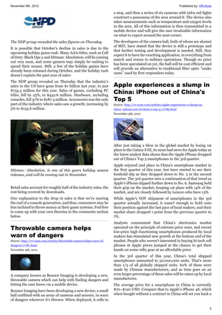 November 9th, 2012 Published by: VR-Zone
3
The NDP group revealed the sales figures on Thursday
It is possible that October's decline in sales is due to the
upcoming holiday game rush. Many AAA-titles, such as Call
of Duty: Black Ops 2 and Hitman: Absolution, will be coming
out very soon, and some gamers may simply be waiting to
spend their money. Still, a few of the holiday games have
already been released during October, and the holiday rush
doesn't explain the past year of sales:
The NDP group revealed on Thursday that the industry's
sales in the US have gone from $1 billion last year, to just
$755.5 million for this year. Sales of games, excluding PC
titles, fell by 25%, to $432.6 million. Hardware, including
consoles, fell 37% to $187.3 million. Accessories was the only
part of the industry where sales saw a growth; increasing by
5% to $135.6 million.
Hitman: Absolution, is one of this years holiday season
releases, and will be coming out in November
Retail sales account for roughly half of the industry sales, the
rest being covered by downloads.
One explanation to the drop in sales is that we're nearing
the end of a console generation, and thus, consumers may be
less inclined to throw money at their game systems. Feel free
to come up with your own theories in the comments section
below.
Throwable camera helps
warn of dangers
Source: http://vr-zone.com/articles/throwable-camera-helps-warn-of-
dangers/17787.html
November 9th, 2012
A company known as Bounce Imaging is developing a new,
throwable camera which can help with finding dangers and
letting the user know via a mobile device.
Bounce Imaging have been developing a new device; a small
ball outfitted with an array of cameras and sensors, to warn
of dangers wherever it's thrown. When deployed, it rolls to
a stop, and then a series of six cameras with infra red lights
construct a panorama of the area around it. The device also
takes measurements such as temperature and oxygen levels
in the area. All of this information is then transmitted to a
mobile device and will give the user invaluable information
on what to expect around the next corner.
The developers of the camera ball, both of whom are alumni
of MIT, have stated that the device is still a prototype and
that further testing and development is needed. Still, they
expect it to have far-reaching application, in everything from
search and rescue to military operations. Though no price
has been speculated on yet, the ball will be cost efficient and
will provide an alternative to traditional fiber optic "snake
cams" used by first responders today.
Apple experiences a slump in
China: iPhone out of China's
Top 5
Source: http://vr-zone.com/articles/apple-experiences-a-slump-in-
china--iphone-out-of-china-s-top-5/17789.html
November 9th, 2012
After just taking a blow in the global market by losing 1st
place to the Galaxy S III, its more bad news for Apple today as
the latest analyst data shows that the Apple iPhone dropped
out of China's Top 5 smartphones in the 3rd quarter.
Apple enjoyed 2nd place in China's smartphone market in
the first quarter of this year, but have started to see their
foothold slip as they dropped down to No. 5 in the second
quarter. The 3rd quarter sees a continuation of that trend as
Apple's iPhone slipped further down to No. 6. Samsung held
their grip on the market, keeping 1st place with 14% of the
market, and are closely followed by Lenovo who have 13%.
While Apple's YOY shipment of smartphones in the 3rd
quarter actually increased, it wasn't enough to hold onto
their position against the fast pace of local makers, and their
market share dropped 1 point from the previous quarter to
7%.
Analysts commented that China's electronics market
operated on the principle of extreme price wars, and recent
low-price high functioning smartphones produced by local
makers has stimulated new growth at the bottom end of the
market. People who weren't interested in buying hi-tech cell
phones at Apple prices jumped at the chance to get their
hands on some nifty gear at an affordable price.
In the 3rd quarter of this year, China's total shipped
smartphones amounted to 50,000,000 units. That's more
than 1/3 of all globally shipped units. 60% of these were
made by Chinese manufacturers, and as time goes on an
even larger percentage of these sales will be eaten up by local
manufactures.
The average price for a smartphone in China is currently
$70~$120 USD. Compare that to Apple's iPhone 4S, which
when bought without a contract in China will set you back a
 