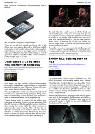 November 9th, 2012 Published by: VR-Zone
4
hefty $713 USD. That's almost a full months wages for a lot
of locals.
Will the iPhone 5 be Apple's savior in China?
Things are not all bleak though, as Chinese sales of the
iPhone have yet to feast on the spoils of the iPhone 5, which
is scheduled for a December release in the region. Analysts
expect the new revision to give Apple another boost in the
4th quarter. Whether or not this will be enough to hold off
against the cutthroat competition of the Chinese electronics
market though, is yet to be seen.
Dead Space 3 Co-op adds
new element of gameplay
Source: http://vr-zone.com/articles/dead-space-3-co-op-adds-new-
element-of-gameplay/17786.html
November 9th, 2012
Dead Space 3 has been critiziced for featuring an optional
co-op mode, which players believe will remove much of the
horror elements in the game. The co-op though, will feature
some unique features that may change that.
Dead Space 3 has been under some criticism recently, much
focused on it's upcoming co-op gameplay. Many critics
believe that including co-op in a horror game will remove
many of the elements which makes the game scary.
Visceral Games hopes to remedy this by adding some
interesting and unique elements into the gameplay: Both
playable characters will be having hallucinations at different
times during the game, while the other continues to
experience the game normally. This will lead to one
character running off like a madman, while the other is
left alone to fend for themselves. Alternatively, they could
choose to follow the player, but may then be lead into a
situation more dangerous than they were previously in.
It's likely that this won't restore all of the dread and
loneliness the game series have previously been good at
invoking, but it is taking a step in the right direction. Having
co-op take a few unique and different turns will set it
apart from the regular concept of "play the same game but
with a friend", is welcome too. At this time though, not
much is known of how extensively the hallucinations will be
incorporated into the game.
Personally, I have never been a particular fan of co-op, and I
have been skeptical to the Dead Space 3 co-op in particular.
I have to admit though, I'm very curious to try it out. Dead
Space 3 will be released in February 2013
Skyrim DLC coming soon to
PS3
Source: http://vr-zone.com/articles/skyrim-dlc-coming-soon-to-
ps3/17785.html
November 9th, 2012
PS3 players rejoice; after a long wait filled with bugs and
delays, Skyrim may soon get a DLC pack for Sony's console.
When The Elder Scrolls V: Skyrim was released for PS3, it
was plagued by bugs. Most notably, the game became slower
as you explored more and more of the game world. This had
to do with how the Playstation 3 handles system and video
memory, which is notably different from how it is handled
on the Xbox360 and PC.
Bethesda decided that they wouldn't release any DLC for the
game until all the issues with the Playstation port had been
resolved. In the meantime, PS3 players have been free to
look on with jealousy as the PC and 360 received DLC packs
Hearthfire and Dawnguard.
 
