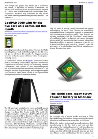 November 9th, 2012 Published by: VR-Zone
5
Now though, PS3 players may finally get to experience
the content, as Bethesda has released a statement: "To
update: we’re also close on new Skyrim content for PS3 and
PC." It had been hinted in the code for the newest DLC,
Dragonborn, that the it may be released for PS3, and so
the issues with the platform were probably resolved. This
confirms it.
CoolPAD 9960 with Nvidia
five core chip comes out this
month
Source: http://vr-zone.com/articles/coolpad-9960-with-nvidia-five-core-
chip-comes-out-this-month/17782.html
November 9th, 2012
According to recent reports from China Telecom, CoolPad's
latest flagship 4.7-inch Android smartphone, the HD 9960,
will go on sale later this month. The biggest surprise,
however, is that the phone will come with a Nvidia penta-
core chip inside.
In true Chinese fashion, the HD 9960 is the result of two
years of research by a team of 800 engineers. It represents
a significant achievement through the partnership between
CoolPad and China Telecom. In China, sales of the phone
will be subsidized by the state owned China Telecom. A lot
of buyers may need help affording it, too, as its price of 4980
Yuan, or almost $800, places it firmly at the expensive end
of the price spectrum for new smartphones.
The HD 9960's 4.7 inch 1280x720 screen and 13MP camera
are impressive, but it's the processor that could really
change everything. The Nvidia mobile CPU inside the
new phone employs a technique called Variable Symmetric
Multiprocessing (vSMP) to balance workloads and save
power. Additionally, the CPU governor analyzes system
workloads and switches between the low power process
500MHz processor and the four high performance 1.5GHz
processors. The 'throttling' effect can be accomplished in
just 2 milliseconds. Nvidia claims this processor uses two to
three times less power than standard competing chips.
The HD 9960 is part of a major investment in handset
technology on the part of China Telecom, and an ambitious
attempt by Chinese IT companies generally to compete with
their counterparts around the world. China Telecom has
outlined a strategy it calls the "New Three" which consists
of providing technology, a platform, and content for mobile
phones. CoolPAD is reported to have invested 200 million
Yuan ($32 million) in research. Investment in new devices
is also reportedly up 20% over 2011. I wouldn't expect the
appearance of new technology from Chinese manufacturers
to slow down any time soon.
The World goes Topsy-Turvy:
Foxconn factory in America?
Source: http://vr-zone.com/articles/the-world-goes-topsy-turvy-foxconn-
factory-in-america-/17788.html
November 9th, 2012
In a strange turn of events, market watchers in China
have leaked that the notorious Apple contractor Foxconn is
planning to build a manufacturing plant in the States.
Electronics makers such as Apple generally outsource their
manufacturing to the Far East to cut costs and take
advantage of the Mainland’s extensive work force. Foxconn
is one of the biggest of these outsourced manufacturers, and
makes sure that all the kids in middle America get their
new iPhones in time for Christmas. The lower salaries and
 