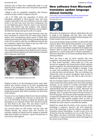 November 9th, 2012 Published by: VR-Zone
6
material costs in China have traditionally made it a ripe
target for device makers who want to keep their expenditure
to a minimum.
..Which is why it’s completely unintuitive that Foxconn
would be trying to build a company in the US.
…Or is it? With each new generation of device, the
technology embedded in them become more and more
complex. Especially in the case of iPhones, each new model
seems to try and cram more and more components into
an ever-tightening space. However, there is one electronic
product that doesn’t face that problem: LCD displays.
Analysts predict that it will be these displays, and not Apple’s
iProductLine that get their green cards, so to speak.
So where does this theory stem from? Recently, there has
been somewhat of a trend in the US, where many product
makers with manufacturing plants based in China have
started announcing their plans to bring manufacturing back
to the US. In order to solve the cost difference between the
two continents, makers have begun to get cozy with a new
burgeoning technology: automation.
The trend began with electric vehicle maker Tesla Motors,
who completely manufacture their Model S cars in America,
using multi-limbed sophisticated robots with more tentacles
than a Japanese comic book.
Tesla Motors' automated factory at work
Hoping to jump in on the homegrown boom, many other
makers have started vowing to rid their manufacturing
process of all connections to the East, and thus in one
sweep banish the problems of exploitation accusations and
intellectual property theft which constantly rear their head
in the industry.
Foxconn is in a very fragile position if such a boom continues
to fruition, as suddenly they will have no clients left. Not
one to be left behind, Foxconn is taking the initiative and
attempting to go automatic before their American friends
can beat them to the chase. The new factory search in
America is probably directly related to this strategy.
Any concrete plans are still unclear, and the topic still
remains hearsay, but sources state that Foxconn are
currently scoping out Detroit and Los Angeles as potential
build sites for their new factories. I guess we’ll just have to
wait and see what happens.
New software from Microsoft
translates spoken language
almost instantly
Source: http://vr-zone.com/articles/new-software-from-microsoft-
translates-spoken-language-almost-instantly/17783.html
November 9th, 2012
Microsoft is developing new software which allows the user
to speak in one language, and have their voice almost
immediately translated into speaking another language. Sci-
fi takes another step towards reality.
At an event in Tianjin, China on October 25, Microsoft's chief
research officer Rick Rashid demonstrated a new product
which translates speech into other languages. Rashid's
voice was almost immediately translated from English into
Chinese. After he spoke, the words he uttered in English
appeared on a screen along with it's Chinese translation. A
short time thereafter, he was heard speaking Chinese to the
cheering audience.
There has been a slew of recent research into voice
recognition, and particularly from an advancement known
as "deep neural networks", which make use of the way
neurons are mapped in the human brain to better optimize
speech recognition. By understanding how the human brain
thinks, and how it goes from thought to thought, it has
an easier time predicting what word comes next, based
on what has been said previously. This new technique has
reduced the errors in speech recognition from 20-25% of
the translated words, to just 15%. This is still a lot, but a
significant improvement.
The new translator makes use of the recent improvements in
order to transcribe what a speaker says. Even when speaking
unclearly, as one would in a normal conversation when
not attempting to dictate words, it manages fairly well at
understanding what the speaker is saying. Afterward, the
software translates the text, word for word, into the new
language. Next, it reorders the words to fit the structure of
the new language. The final part of the translation process is
to speak the translated text, and it does this in the original
speaker's voice. The speaker supplies about an hour of
their own voice, which allows the software to automatically
modulate the audio output to sound like the speaker.
Rashid has stated that the limits of the accuracy of this
technology is unknown. However, the most impressive
part of the technology is that the software completes the
translation almost immediately. In other words, we're not
all that far from the translators you see on Star Trek or in
Mass Effect, and that is extremely exciting. The future is
now! Below is a video demonstration of the technology from
the recent event in China:
 
