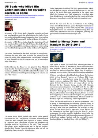 November 9th, 2012 Published by: VR-Zone
7
US Seals who killed Bin
Laden punished for revealing
secrets in game
Source: http://vr-zone.com/articles/us-seals-who-killed-bin-laden-
punished-for-revealing-secrets-in-game/17791.html
November 9th, 2012
A number of US Navy Seals, allegedly including at least
one member of the unit that killed Osama Bin Laden, have
received reprimand letters and pay deductions for revealing
secrets while helping out with Medal of Honor: Warfighter.
A number of US Navy Seals, allegedly including at least
one member of the unit that killed Osama Bin Laden, have
received reprimand letters and pay deductions for revealing
secrets while helping out with Medal of Honor: Warfighter.
Electronic Arts brought the Seals on board as consultants,
claiming that they were used to make the material in the
game, including raids, more realistic. The Seals are believed
to have divulged secrets in this process, but it is not clear
what these were.
Sufficed to say, the Navy was not pleased. Rear Admiral
Gary Bonelli, Deputy Commander of Naval Special Warfare
Command, told the Associated Press that the Navy does “not
tolerate deviations from the policies that govern who we are
and what we do.”
The seven Seals, which include two Senior Chief Special
Operators and five Chief Special Operators, all members of
Team Six, were charged with violation of orders, misuse
of command gear, dereliction of duty and disclosure of
classified material, according to the BBC. They received
disciplinary letters and their pay was cut for two months.
Another four former Team Six members, who are still on
duty in the Navy, are under investigation.
Team Six was the division of the Navy responsible for taking
out Bin Laden, earning it fame throughout the US and the
rest of the world, but some members of the group have
irked the Pentagon over their subsequent behaviour. One
Seal, Mark Owen, wrote a book about the events, which the
Pentagon warned their could be legal repercussions over.
For all the hype over the use of real Seals in the making
of the new Medal of Honor game, Warfighter was received
largely negatively by critics and players alike. Our review
highlighted how it was “mediocre” and full of bugs. So if any
secret Navy information was used in the game, probably less
people than intended will be seeing it now.
Intel to Merge Xeon and
Itanium in 2015-2017
Source: http://vr-zone.com/articles/intel-to-merge-xeon-and-itanium-
in-2015-2017/17781.html
November 9th, 2012
The future of much criticized Intel Itanium processor is
often blurry. In fact, it was even a matter of recent court
spat between ORACLE and HP, where ORACLE wanted
to abandon Itanium altogether. Thus, Intel is making a
strategic move to ensure the future of this niche product line.
Without much fanfare, Intel finally introduced the Itanium
9500 series, formerly known as Poulson. This long-
delayed part is manufactured using the trusted-n-tried
32nm process, replacing the 65nm Tukwilla (Itanium
9300 Series). However, there are many clouds on the
horizon for the Itanium lineup, mostly with Itanium
customers demanding more strict ECC code for the GPU
and Accelerators (how Intel likes to call Xeon Phi), in order
to replace them going forward. Even with the court forcing
ORACLE to continue supporting Itanium, there's no secret
that long delays of Poulson / Itanium 9500 and general lack
of focus on the architecture Intel and HP once called "the
future of high-end computing" are taking their toll.
Thus, for the next generation of Itanium processors, Intel
is going to do something the company typically avoids to
do: socket compatibility. Poulson or Itanium 9500 will be
the top of what Intel has on offer for the next two to three
years, during which time its successor, 22nm Kittson will
be reengineered to align itself with the Xeon E7 series
processors. According to slides leaked on X-bit Labs, the
Haswell-EX (Xeon E7) will share silicon design (Memory, I/
O, RAS) and package / socket, while the cores will be either
Itanium (IA64) or standard Xeon (x86-64 / EM64T).
 