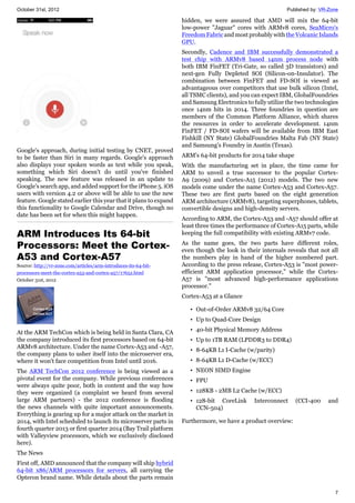 October 31st, 2012 Published by: VR-Zone
7
Google's approach, during initial testing by CNET, proved
to be faster than Siri in many regards. Google's approach
also displays your spoken words as text while you speak,
something which Siri doesn't do until you've finished
speaking. The new feature was released in an update to
Google's search app, and added support for the iPhone 5. iOS
users with version 4.2 or above will be able to use the new
feature. Google stated earlier this year that it plans to expand
this functionality to Google Calendar and Drive, though no
date has been set for when this might happen.
ARM Introduces Its 64-bit
Processors: Meet the Cortex-
A53 and Cortex-A57
Source: http://vr-zone.com/articles/arm-introduces-its-64-bit-
processors-meet-the-cortex-a53-and-cortex-a57/17652.html
October 31st, 2012
At the ARM TechCon which is being held in Santa Clara, CA
the company introduced its first processors based on 64-bit
ARMv8 architecture. Under the name Cortex-A53 and -A57,
the company plans to usher itself into the microserver era,
where it won't face competition from Intel until 2016.
The ARM TechCon 2012 conference is being viewed as a
pivotal event for the company. While previous conferences
were always quite poor, both in content and the way how
they were organized (a complaint we heard from several
large ARM partners) - the 2012 conference is flooding
the news channels with quite important announcements.
Everything is gearing up for a major attack on the market in
2014, with Intel scheduled to launch its microserver parts in
fourth quarter 2013 or first quarter 2014 (Bay Trail platform
with Valleyview processors, which we exclusively disclosed
here).
The News
First off, AMD announced that the company will ship hybrid
64-bit x86/ARM processors for servers, all carrying the
Opteron brand name. While details about the parts remain
hidden, we were assured that AMD will mix the 64-bit
low-power "Jaguar" cores with ARMv8 cores, SeaMicro's
Freedom Fabric and most probably with the Volcanic Islands
GPU.
Secondly, Cadence and IBM successfully demonstrated a
test chip with ARMv8 based 14nm process node with
both IBM FinFET (Tri-Gate, so called 3D transistors) and
next-gen Fully Depleted SOI (Silicon-on-Insulator). The
combination between FinFET and FD-SOI is viewed as
advantageous over competitors that use bulk silicon (Intel,
all TSMC clients), and you can expect IBM, GlobalFoundries
and Samsung Electronics to fully utilize the two technologies
once 14nm hits in 2014. Three foundries in question are
members of the Common Platform Alliance, which shares
the resources in order to accelerate development. 14nm
FinFET / FD-SOI wafers will be available from IBM East
Fishkill (NY State) GlobalFoundries Malta Fab (NY State)
and Samsung's Foundry in Austin (Texas).
ARM's 64-bit products for 2014 take shape
With the manufacturing set in place, the time came for
ARM to unveil a true successor to the popular Cortex-
A9 (2009) and Cortex-A15 (2012) models. The two new
models come under the name Cortex-A53 and Cortex-A57.
These two are first parts based on the eight generation
ARM architecture (ARMv8), targeting superphones, tablets,
convertible designs and high-density servers.
According to ARM, the Cortex-A53 and -A57 should offer at
least three times the performance of Cortex-A15 parts, while
keeping the full compatibility with existing ARMv7 code.
As the name goes, the two parts have different roles,
even though the look in their internals reveals that not all
the numbers play in hand of the higher numbered part.
According to the press release, Cortex-A53 is "most power-
efficient ARM application processor," while the Cortex-
A57 is "most advanced high-performance applications
processor."
Cortex-A53 at a Glance
• Out-of-Order ARMv8 32/64 Core
• Up to Quad-Core Design
• 40-bit Physical Memory Address
• Up to 1TB RAM (LPDDR3 to DDR4)
• 8-64KB L1 I-Cache (w/parity)
• 8-64KB L1 D-Cache (w/ECC)
• NEON SIMD Engine
• FPU
• 128KB - 2MB L2 Cache (w/ECC)
• 128-bit CoreLink Interconnect (CCI-400 and
CCN-504)
Furthermore, we have a product overview:
 