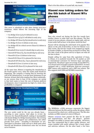 November 9th, 2012 Published by: VR-Zone
8
This move is scheduled to take place during 2015-2017
timeframe, which follows the executing logic of the
company:
• Ivy Bridge (Core i3/i5/i7) debuted in 2012
• Haswell (Core i3/i5/i7) will debut in early 2013
• Ivy Bridge-EP (Xeon E3/E5) should arrive in mid-2013
• Ivy Bridge-E (Core i7) debuts in late 2013
• Ivy Bridge-EX for critical servers (Xeon E7) debuts in
late 2013
• Broadwell (Core i3/i5/i7) should ship in early 2014
• Haswell-EP (Xeon E3, E5) should ship by mid 2014
• Haswell-E (Core i7) debuts in late 2014
• Haswell-EX (Xeon E7) is planned for late 2014
• Broadwell-EP (Xeon E3 / E5) is planned for mid 2015
• Broadwell-E (Core i7) arrives in late 2015
• Broadwell-EX (Xeon E7) is planned for late 2016
At the same time, Kittson is targeting the introduction in
the fourth quarter 2015, when the socket meld should be
happening. The company is hoping that by lowering the
cost of the infrastructure, it can get more businesses to use
Itanium. At least, that is the company line. More realistically,
as our sources close to hear of the company are saying
is that Intel wants to lower the cost of Itanium platform
development, since it represents too high of a strain when
profitability is compared.
The new socket could be the one you already know -
according to some sources, Intel plans to re-wire the
LGA-2011 for Haswell/Broadwell, making it incompatible
with Sandy Bridge/Ivy Bridge-based products. The rewiring
isn't being done to support new architectures, but rather
provide more power - according to documents we saw,
Intel plans to introduce 150W and up to 180W parts when
Haswell and Broadcom architectures enter the cut throat
server business.
That's it for this edition of crystal ball, stay tuned.
Xiaomi now taking orders for
the 6th batch of Xiaomi M1s
phones
Source: http://vr-zone.com/articles/xiaomi-now-taking-orders-for-
the-6th-batch-of-xiaomi-m1s-phones/17780.html
November 9th, 2012
Fans who missed out during the first five rounds have
another chance to order their own M1s phones. The first
round of 20,000 phones, released on August 29th, sold out
in just under half an hour. Is the phone worth the fuss?
Xiaomi will be releasing the sixth batch of its popular M1s
phone on the 11th of November, in time for Chinese 11/11
sales events. The last five rounds were snapped up eagerly
by hordes of Mifen, as Xiaomi fans are known in China. But
let's take a look at the phone and try to figure out what all
the fuss is about.
Despite selling for 1499 Yuan (the equivalent of $240,
in China), it is marketed towards the US market as well
as international customers for between $330 and $360,
respectively. The phone's specs are average. It runs MIUI V4,
an in-house twist on Google's popular Android ICS. It comes
equipped with a 1.7GHz Qualcomm dual-core processor,
8MP camera with autofocus, and a 2MP rear camera. The
M1s supports both GSM and WCDMA connections.
The MSM8260 1.7GHz processor represents the biggest
difference between the M1s and the earlier M1 phone, which
was powered by a dual-core 1.5GHz processor. The M1s also
includes an HML instead of a micro-USB port.
Chinese reviewers have praised the M1s for its speed
and responsiveness, and that the phone's greatest
strength is its ability to stream video smoothly. Reviewers
have also commented that it takes quality pictures, and
comes installed with useful software like a music player
and antivirus software. On the other hand, a few have
 