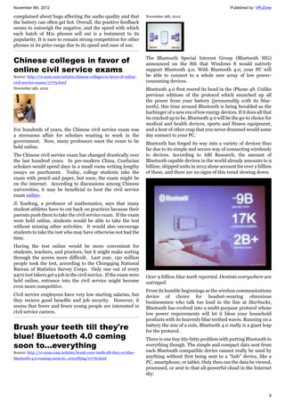 November 9th, 2012 Published by: VR-Zone
9
complained about bugs affecting the audio quality and that
the battery can often get hot. Overall, the positive feedback
seems to outweigh the negative, and the speed with which
each batch of M1s phones sell out is a testament to its
popularity. It is sure to remain strong competition for other
phones in its price range due to its speed and ease of use.
Chinese colleges in favor of
online civil service exams
Source: http://vr-zone.com/articles/chinese-colleges-in-favor-of-online-
civil-service-exams/17779.html
November 9th, 2012
For hundreds of years, the Chinese civil service exam was
a strenuous affair for scholars wanting to work in the
government. Now, many professors want the exam to be
held online.
The Chinese civil service exam has changed drastically over
the last hundred years. In pre-modern China, Confucian
scholars would spend days in a small room writing lengthy
essays on parchment. Today, college students take the
exam with pencil and paper, but soon, the exam might be
on the internet. According to discussions among Chinese
universities, it may be beneficial to host the civil service
exam online.
Ji Xuefeng, a professor of mathematics, says that many
student athletes have to cut back on practices because their
parents push them to take the civil service exam. If the exam
were held online, students would be able to take the test
without missing other activities. It would also encourage
students to take the test who may have otherwise not had the
time.
Having the test online would be more convenient for
students, teachers, and proctors, but it might make sorting
through the scores more difficult. Last year, 150 million
people took the test, according to the Chongqing National
Bureau of Statistics Survey Corps. Only one out of every
9470 test takers get a job in the civil service. If the exam were
held online, entrance into the civil service might become
even more competitive.
Civil service employees have very low starting salaries, but
they recieve good benefits and job security. However, it
seems that fewer and fewer young people are interested in
civil service careers.
Brush your teeth till they're
blue! Bluetooth 4.0 coming
soon to...everything
Source: http://vr-zone.com/articles/brush-your-teeth-till-they-re-blue-
bluetooth-4.0-coming-soon-to...everything/17776.html
November 9th, 2012
The Bluetooth Special Interest Group (Bluetooth SIG)
announced on the 8th that Windows 8 would natively
support Bluetooth 4.0. With Bluetooth 4.0, your PC will
be able to connect to a whole new array of low power-
consuming devices.
Bluetooth 4.0 first reared its head in the iPhone 4S. Unlike
previous editions of the protocol which munched up all
the power from your battery (presumably with its blue-
teeth), this time around Bluetooth is being heralded as the
harbinger of a new era of low energy devices. If it does all that
its cracked up to be, Bluetooth 4.0 will be the go-to choice for
medical and health devices, sports and fitness equipment,
and a host of other crap that you never dreamed would some
day connect to your PC.
Bluetooth has forged its way into a variety of devices thus
far due to its simple and secure way of connecting wirelessly
to devices. According to ABI Research, the amount of
Bluetooth capable devices in the world already amounts to 9
billion; shipped units in 2012 alone account for over 2 billion
of these, and there are no signs of this trend slowing down.
Over 9 billion blue-teeth reported. Dentists everywhere are
outraged.
From its humble beginnings as the wireless communications
device of choice for headset-wearing obnoxious
businessmen who talk too loud in the line at Starbucks,
Bluetooth has evolved into a multi-purpose protocol whose
low power requirements will let it bless your household
products with its heavenly blue teethed waves. Running on a
battery the size of a coin, Bluetooth 4.0 really is a giant leap
for the protocol.
There is one tiny itty-bitty problem with putting Bluetooth in
everything though. The simple and compact data sent from
each Bluetooth compatible device cannot really be used by
anything without first being sent to a “hub” device, like a
PC, smartphone, or tablet. Only then can the data be viewed,
processed, or sent to that all-powerful cloud in the Internet
sky.
 