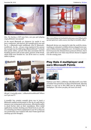 November 9th, 2012 Published by: VR-Zone
10
Doc, I'm having a CAT scan here, can you quit playing
Angry Birds for one second?
At the recent Bluetooth 4.0 sleepover (or maybe it was
just a conference, who knows), the example given was wait
for it… a Bluetooth ready toothbrush. (Get it? Bluetooth..
toothbrush.. ha..ha… oh you crazy engineers!) So anyway
the example was of a child using a Bluetoothbrush™ to brush
their pearly whites, and all of the data associated with the
brushing process such as time spent, pressure of the brush,
which teeth were brushed etc. can all be sent to a nearby
tablet or phone.
Oh god.. it actually exists… a Bluetooth toothbrush!! Where
can I get one???
A possibly less creepier example given was to insert a
Bluetooth enabled accelerometer in the tip of a golf club to
measure your swing speed and accuracy, allowing the golfer
to check his/her stats on their smartphone. More useful
applications include checking your blood level on your PC,
or connecting your fitness equipment to your TV so that you
can synchronize your workout with Jane Fonda (good luck
catching up to her though!).
Blue wavy things not included (unless you count Bluetooth’s
spread spectrum radio waves, but they’re invisible, silly.)
Bluetooth devices are expected to take the world by storm,
reaching an estimated 2.5 billion devices shipped next year,
and 27 billion devices shipped by 2017. It’s hard to say what
level of success the slimmed down protocol will have, but it
sure will be fun to see what crazy devices choose to support
it in the coming years.
Play Halo 4 multiplayer and
earn Microsoft Points
Source: http://vr-zone.com/articles/play-halo-4-multiplayer-and-earn-
microsoft-points/17778.html
November 9th, 2012
Embrace your Halo 4 addiction with Microsoft's new Halo
4 Combat Tour promotion on Xbox LIVE Rewards, allowing
gamers to earn up to 800 MSP just by playing Halo 4
multiplayer. The more you play, the more you earn!
 