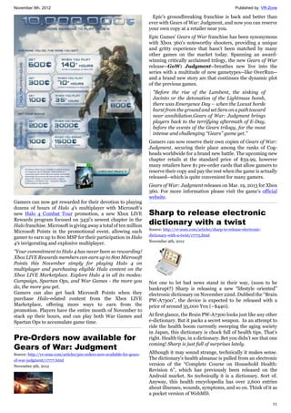 November 9th, 2012 Published by: VR-Zone
11
Gamers can now get rewarded for their devotion to playing
dozens of hours of Halo 4's multiplayer with Microsoft's
new Halo 4 Combat Tour promotion, a new Xbox LIVE
Rewards program focused on 343i's newest chapter in the
Halo franchise. Microsoft is giving away a total of ten million
Microsoft Points in the promotional event, allowing each
gamer to earn up to 800 MSP for their participation in Halo
4's invigorating and explosive multiplayer.
"Your commitment to Halo 4 has never been so rewarding!
Xbox LIVE Rewards members can earn up to 800 Microsoft
Points this November simply for playing Halo 4 on
multiplayer and purchasing eligible Halo content on the
Xbox LIVE Marketplace. Explore Halo 4 in all its modes:
Campaign, Spartan Ops, and War Games - the more you
do, the more you get.
Gamers can also get back Microsoft Points when they
purchase Halo-related content from the Xbox LIVE
Marketplace, offering more ways to earn from the
promotion. Players have the entire month of November to
stack up their hours, and can play both War Games and
Spartan Ops to accumulate game time.
Pre-Orders now available for
Gears of War: Judgment
Source: http://vr-zone.com/articles/pre-orders-now-available-for-gears-
of-war-judgment/17777.html
November 9th, 2012
Epic's groundbreaking franchise is back and better than
ever with Gears of War: Judgment, and now you can reserve
your own copy at a retailer near you.
Epic Games' Gears of War franchise has been synonymous
with Xbox 360's noteworthy shooters, providing a unique
and gritty experience that hasn't been matched by many
other games on the market today. Spanning an award-
winning critically acclaimed trilogy, the new Gears of War
release--GoW: Judgment--breathes new live into the
series with a multitude of new gametypes--like OverRun--
and a brand new story arc that continues the dynamic plot
of the previous games.
"Before the rise of the Lambent, the sinking of
Jacinto or the detonation of the Lightmass bomb,
there was Emergence Day – when the Locust horde
burst from the ground and set Sera on a path toward
near annihilation.Gears of War: Judgment brings
players back to the terrifying aftermath of E-Day,
before the events of the Gears trilogy, for the most
intense and challenging “Gears” game yet."
Gamers can now reserve their own copies of Gears of War:
Judgment, securing their place among the ranks of Cog-
heads worldwide for a brand new battle. The upcoming new
chapter retails at the standard price of $59.99, however
many retailers have $1 pre-order cards that allow gamers to
reserve their copy and pay the rest when the game is actually
released--which is quite convenient for many gamers.
Gears of War: Judgment releases on Mar. 19, 2013 for Xbox
360. For more information please visit the game's official
website.
Sharp to release electronic
dictionary with a twist
Source: http://vr-zone.com/articles/sharp-to-release-electronic-
dictionary-with-a-twist/17775.html
November 9th, 2012
Not one to let bad news stand in their way, (soon to be
bankrupt?) Sharp is releasing a new “lifestyle oriented”
electronic dictionary on November 22nd. Dubbed the “Brain
PW-A7300”, the device is expected to be released with a
price of around 35,000 Yen (~$440).
At first glance, the Brain PW-A7300 looks just like any other
e-dictionary. But it packs a secret weapon. In an attempt to
ride the health boom currently sweeping the aging society
in Japan, this dictionary is chock full of health tips. That’s
right. Health tips, in a dictionary. Bet you didn’t see that one
coming! Sharp is just full of surprises lately.
Although it may sound strange, technically it makes sense.
The dictionary’s health almanac is pulled from an electronic
version of the “Complete Course on Household Health:
Revision 6”, which has previously been released on the
Android market. So technically it is a dictionary. Sort of.
Anyway, this health encyclopedia has over 2,600 entries
about illnesses, wounds, symptoms, and so on. Think of it as
a pocket version of WebMD.
 