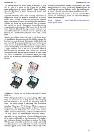 November 9th, 2012 Published by: VR-Zone
12
The home screen of the device makes no attempts to hide
the fact that it is going for the ‘iPhone for old folks’
angle, and consists of 6 icons: “Health”, “Brain Training”,
“Travel”, “Dictionary”, “Color Picture-book Movie”, and
“Accessories”.
Especially interesting is the “Brain Training” application, as
the popular “Brain Age” game on Nintendo DS is actually
called “Brain Training” in Japan, and just happens to be one
of the best selling DS games amongst the elderly in Japan.
It looks like Sharp are trying extremely hard to conquer
that market, but whether they can do it or not by copying
competitors is another matter. What’s more, the device itself
is no Nintendo DS, and shoving unrelated software on a
device like a dictionary is a bizarre move to say the least. By
the way, did I mention the dictionary comes with a touch
pen?
Despite the dubious nature of some of the bonus apps,
we should give Sharp some credit for thinking outside the
box here, as most electronic dictionaries tend to be boring
grayscale with the same 2 or 3 dictionaries and not too many
extra features. It just feels like maybe the makers of this
device are stretching themselves too thin trying to please
a bigger audience, and in the end it is doubtful whether
they can find any market for such a device, in a world of
smartphones and portable games consoles. I guess that's
why they’re trying so hard to appeal to old people, since they
are the one target group who don't necessarily all carry cell
phones.
It looks cool I guess but can it play Angry Birds? Didn't
think so...
While adding a lot of extraneous features, Sharp did the right
thing and made sure not to drop the ball when designing
the core features of the device: the dictionary software
itself. The device carries a whopping 100 dictionaries
including “Kanji-gen 5th
Revision”, “Meikyou Japanese
Dictionary”, “Historical Encylopedia of Japan”, “Genius
English-Japanese Dictionary”, and some other bizarre
entries such as “Understanding Medicine Your Doctor Gave
You 2013”. Well, it is a health-oriented dictionary, after all.
Spec wise, the unit is no iPhone 5, but it still beats the pants
off of earlier models with its 5in 480x320 dot LCD display,
and continuous display time of approx. 130hrs. The Brain
PW also packs a microSD card, which is usually used to add
new dictionaries in devices like this, but maybe Sharp will
offer new apps to install via SD card if it sells enough units.
The device’s dimensions are 149x110.2x16.8mm, and it has
a weight of 205g. It comes in gold, pink, black and green, so
you’ll have no problem finding a model that matches your
grandma’s shoes if you’re buying one as a Christmas gift.
The dictionary doesn't promise to cure all ailments of the
elderly, but here’s hoping that it can cure some of Sharp’s
recent aches and pains.
Press Release: http://www.sharp.co.jp/corporate/
news/121108-a.html
 