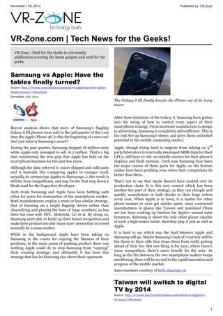 November 11th, 2012 Published by: VR-Zone
1
VR-Zone.com | Tech News for the Geeks!
VR-Zone | Stuff for the Geeks is a bi-weekly
publication covering the latest gadgets and stuff for the
geeks.
Samsung vs Apple: Have the
tables finally turned?
Source: http://vr-zone.com/articles/samsung-vs-apple-have-the-tables-
finally-turned-/17803.html
November 11th, 2012
Recent analysis shows that more of Samsung’s flagship
Galaxy S III phones were sold in the 3rd quarter of this year
than the Apple iPhone 4S. Is this the beginning of a new era?
And just what is Samsung's secret?
During the past quarter, Samsung shipped 18 million units
while Apple only managed to sell 16.2 million. That’s a big
deal considering the iron grip that Apple has held on the
smartphone business for the past few years.
Although the data referred to mixes shipped and sold units
and is basically like comparing apples to oranges (well,
actually its comparing Apples to Samsungs..), the result is
still far from insignificant, and may be the first step down a
bleak road for the Cupertino developer.
Arch rivals Samsung and Apple have been battling each
other for years for domination of the smartphone market.
Both manufacturers employ a more or less similar strategy,
that of focusing on a single flagship device rather than
diversifying and playing the laws of large numbers, as has
been the case with HTC, Motorola, LG et al. By doing so,
Samsung were able to build up their brand recognition and
make their product into the ‘must-have’ device that is craved
annually by a mass market.
While in the background Apple have been taking on
Samsung in the courts for copying the likeness of their
products, in the main arena of pushing product there was
nothing Apple could do to stop Samsung from “copying”
their winning strategy, and ultimately it has been this
strategy that has let Samsung rise above their opponent.
The Galaxy S III finally knocks the iPhone out of its ivory
tower
After three iterations of the Galaxy S, Samsung have gotten
into the swing of how to control every aspect of their
smartphone strategy. From hardware manufacture to design
to advertising, Samsung is completely self-sufficient. This is
the real Ace up Samsung’s sleeve, and gives them unlimited
potential in the mobile computing market.
Apple, though trying hard to migrate from relying on 3rd
party fabricators to internally developed ARM chips for their
CPUs, still have to rely on outside sources for their phone’s
displays and flash memory. Until now Samsung have been
the major source of these parts for Apple, so the Korean
maker have been profiting even when their competitors do
better than them.
That’s not to say that Apple doesn’t have control over its
production chain. It is this very control which has been
another key part of their strategy, as they can cheaply and
quickly manufacture in bulk thanks to their huge orders
every year. When Apple is in town, it is harder for other
phone makers to even get similar parts, since contracted
manufactures in places like Taiwan and mainland China
are too busy cooking up batches for Apple’s annual sales
bonanzas. Samsung is about the only other player capable
of such a high-stakes battle. And they play it just as well as
Apple.
It is hard to say which way the feud between Apple and
Samsung will go. Maybe Samsung’s lack of creativity will be
the thorn in their side that stops them from really getting
ahead of their foe. But one thing is for sure, where there’s
more competition, there’s more benefit for the user. As
long as the fire between the two smartphone makers keeps
smoldering, there will be no end to the rapid innovation and
progress of the mobile market.
Sales numbers courtesy of tech.sina.com.cn
Taiwan will switch to digital
TV by 2014
Source: http://vr-zone.com/articles/taiwan-will-switch-to-digital-tv-
by-2014/17801.html
 