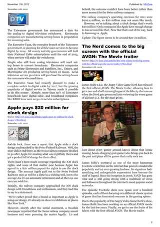 November 11th, 2012 Published by: VR-Zone
2
November 11th, 2012
The Taiwanese government has announced a date for
the analog to digital television switchover. Electronics
companies are manufacturing set-top boxes in preparation
for incoming sales.
The Executive Yuan, the executive branch of the Taiwanese
government, is planning for all television services to become
digital by 2014. All county and city governments will hold
their National Cable subscriptions until the end of 2013,
when services will make the switchover.
People who still have analog televisions will need set-
top boxes to convert broadcasts. Electronics companies
such as Prime Electronics and Satellites, Inc., Unizyx, and
Morningstar are producing set-top boxes en masse. Local
television service providers will purchase the set-top boxes
for customers who need them.
The Executive Yuan had recently planned to make a
complete switch to digital cable by 2017, but the growing
popularity of digital service in Taiwan made it possible
to do this sooner. Already, more than 50% of Taiwanese
households have digital cable, and broadband companies
like KBRO have seen surges in service subscriptions.
Apple pays $20 million for
clock design
Source: http://vr-zone.com/articles/apple-pays-20-million-for-clock-
design/17802.html
November 11th, 2012
Awhile back, there was a report that Apple stole a clock
design trademarked by the Swiss Federal Railways. Well, the
story didn’t end there, as the Swiss railway company decided
to go after Apple for stealing what was rightfully theirs and
got a pocket full of change for their effort.
There hasn’t been much coverage regarding the iOS clock
rights, and none of that matter now because Apple has
agreed to a $20 million payout for rights to use the clock
design. The amount Apple paid out to the Swiss Federal
Railways may as well be a dime in a wishing well, but to the
average Joe it’s an automatic retirement and all the toys one
can ever wish for.
Initially, the railway company approached the iOS clock
design with friendliness and enthusiasm, and they had this
to say in a statement:
“We’re rather proud that a brand as important as Apple is
using our design, it’s already on show in exhibitions in places
like New York.”
However, shortly after the initial statement, a Swedish
newspaper reported that the Swiss railway company meant
business and were pursuing the matter legally. Lo and
behold, the outcome couldn’t have been better (other than
more money) for the Swiss railway company.
The railway company's operating revenues for 2011 were
$902.4 million, so $20 million may not seem like much.
However, we’re talking about a clock design that’s worth
$20 million! Only companies like Apple have enough change
to toss around like that. Now that that’s out of the way, back
to Samsung vs. Apple.
Update: The figure seems to be around $20-21 million.
The Nerd comes to the big
screen with the official
AVGN: The Movie trailer
Source: http://vr-zone.com/articles/the-nerd-comes-to-the-big-screen-
with-the-official-avgn-the-movie-trailer/17800.html
November 11th, 2012
James Rolfe a.k.a. the Angry Video Game Nerd has released
the first official AVGN: The Movie trailer, allowing fans to
get a two and a half minute glimpse of the hilarity that ensues
when the Nerd gets pressured into reviewing the worst game
of all time: E.T. for the Atari 2600.
Just about every gamer around knows about that iconic
cussing, booze-chugging geek gamer who brings you back to
the past and plays all the games that really suck ass.
James Rolfe's portrayal as one of the most humorous
YouTube celebrities on the internet has gained considerable
popularity and an ever-growing fanbase: his signature bad-
mouthing and unforgettable expressions have become the
stuff of legend. Since his inception in 2006, AVGN has gone
viral and is still going strong with a multitude of views
and followers throughout the internet's most popular social
networks.
The episodic YouTube show now spans over a hundred
episodes, each of them focusing on a different classic system
of game that has frustrated everyone in the gaming sphere.
Due to the popularity of The Angry Video Game Nerd's show,
James Rolfe has been working on an official AVGN movie
for the last few years. Finally, we get to see the fruits of his
labors with the first official AVGN: The Movie trailer.
 