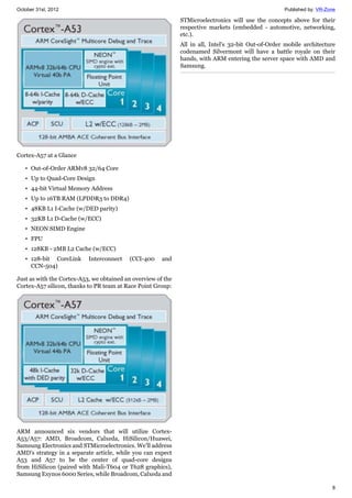 October 31st, 2012 Published by: VR-Zone
8
Cortex-A57 at a Glance
• Out-of-Order ARMv8 32/64 Core
• Up to Quad-Core Design
• 44-bit Virtual Memory Address
• Up to 16TB RAM (LPDDR3 to DDR4)
• 48KB L1 I-Cache (w/DED parity)
• 32KB L1 D-Cache (w/ECC)
• NEON SIMD Engine
• FPU
• 128KB - 2MB L2 Cache (w/ECC)
• 128-bit CoreLink Interconnect (CCI-400 and
CCN-504)
Just as with the Cortex-A53, we obtained an overview of the
Cortex-A57 silicon, thanks to PR team at Race Point Group:
ARM announced six vendors that will utilize Cortex-
A53/A57: AMD, Broadcom, Calxeda, HiSilicon/Huawei,
Samsung Electronics and STMicroelectronics. We'll address
AMD's strategy in a separate article, while you can expect
A53 and A57 to be the center of quad-core designs
from HiSilicon (paired with Mali-T604 or T628 graphics),
Samsung Exynos 6000 Series, while Broadcom, Calxeda and
STMicroelectronics will use the concepts above for their
respective markets (embedded - automotive, networking,
etc.).
All in all, Intel's 32-bit Out-of-Order mobile architecture
codenamed Silvermont will have a battle royale on their
hands, with ARM entering the server space with AMD and
Samsung.
 