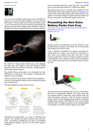 November 11th, 2012 Published by: VR-Zone
6
November 11th, 2012
Are you an overprotective parent (not many will admit to
being so)? Are your kids off to college? Are you scared for
their safety? Did you spoil your kid with an iPhone 4/4S?
If you answered yes to the last question, then perhaps an
iPhone case with built in pepper-spray will help to ease the
thought of evil-doers trying to harm your precious children.
It’s called the ‘Pepper Spray Phone Case,’ and although
the name may not conjure up fear like facing el Diablo
himself, it’ll get the job done—just like a normal point-n-
shoot pepper-spray canister.
The deadly iPhone 4/4S add-on was developed by Scott
McPherson of Arizona for the purpose of protecting his
daughter who is in college.
“Most co-eds don’t go anywhere without their smartphone,”
he said, “So the optimal solution was to combine her phone
and a safety device.”
Talk about killing two birds with one stone.
Operating the pepper-spray is as easy as unlocking the
canister and turning the phone sideway then aim-and-
shoot. According to McPherson, the spray is formulated
using habanero pepper: “[It’s] one of the hottest peppers
available.”
“We use what the police force does, TSA, FBI. We actually
buy it at the same place they get it,” McPherson added.
The pepper-spray case is currently only available for the
iPhone 4/4S, and can be bought for $39.95 via Spraytect. It
comes in four colors: Black, pink, white, and turquoise. The
maker is even kind enough to include a dummy canister so
that you can practice operating the pepper-spray case.
Presenting the New Extra
Battery Packs from Croy
Source: http://vr-zone.com/articles/presenting-the-new-extra-battery-
packs-from-croy/17794.html
November 11th, 2012
Energy accessory manufacturer Croy has released 3 new
portable battery products, all of which can be conveniently
used without the need for wires.
Croy, a specialty manufacturer of energy accessories for
mobile devices in Japan, has unveiled on November 9,
2012 three new products that they will add to their
current product line. Each one of these products presents
a functionality that is similar to battery pack smartphone
cases, which means they do not necessarily require wires to
be used.
The first product is the Energy Stick. It is an extra battery
pack that is cylindrically shaped, and looks much like
an oversized battery. Connection ports include both one
male and female connector, with the female connector
mainly used for wired charging (using adapters). Standard
configurations include a full USB port, and a 30-pin Apple
connector port. It weighs 90 grams, has an energy capacity
of 3000mAh, and will be priced at 3850 yen (50 USD).
 