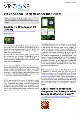 November 12th, 2012 Published by: VR-Zone
1
VR-Zone.com | Tech News for the Geeks!
VR-Zone | Stuff for the Geeks is a bi-weekly
publication covering the latest gadgets and stuff for the
geeks.
BlackBerry 10 to launch 30
January
Source: http://vr-zone.com/articles/blackberry-10-to-launch-30-
january/17826.html
November 12th, 2012
Research In Motion (RIM) is finally ready to put BlackBerry
back on the map with the launch of BlackBerry 10 on 30
January at events throughout the world, with the first two
devices powered by the revamped mobile operating system
slated to be unveiled that day.
Research In Motion (RIM) is finally ready to put BlackBerry
back on the map with the launch of BlackBerry 10 on 30
January at events throughout the world, with the first two
devices powered by the revamped mobile operating system
slated to be unveiled that day.
The much-anticipated platform will come with a slew of new
features, including Flow, which offers “seamless navigation”
through multiple open applications, and the Hub, which
collects all messages, notifications, feeds and calendar
events into a single area that can be opened from anywhere
on the device, while the keyboard adapts to how users type
for even faster correspondence through email.
RIM is attempting to hang onto its strongest market,
government and business, with a recently granted FIPS
140-2 certification, which gives government agencies the
go-ahead to use both BlackBerry 10 smartphones and
BlackBerry Enterprise Service 10. Then there is BlackBerry
Balance, which separates personal and work profiles and the
apps and information relevant to each.
“In building BlackBerry 10, we set out to create a truly
unique mobile computing experience that constantly adapts
to your needs. Our team has been working tirelessly to
bring our customers innovative features combined with a
best in class browser, a rich application ecosystem, and
cutting-edge multimedia capabilities. All of this will be
integrated into a user experience – the BlackBerry Flow –
that is unlike any smartphone on the market today,” said
Thorsten Heins, President and CEO of RIM. “Thanks to
our strong partnerships with global carriers and a growing
ecosystem of developers, we believe our customers will have
the best experience possible with BlackBerry 10. We are
looking forward to getting BlackBerry 10 in the hands of our
customers around the world.”
RIM earned investor criticism after delaying the launch
of BlackBerry 10, formerly called BBX, from late 2012 to
early 2013, missing out on the lucrative Christmas shopping
season. Shares fell by as much as 18 percent and speculation
mounted about RIM's fate. Many analysts see BlackBerry 10
as a “make or break” for the company, a reality which might
have factored into its delay, but it seems that RIM is finally
ready to take a leap of fate with the product and hope it can
win back market share lost to Android, iOS and Windows
Phone.
Apple: "Before contacting
the genius bar, have you tried
turning it off and on again?"
Source: http://vr-zone.com/articles/apple--before-contacting-the-genius-
bar-have-you-tried-turning-it-off-and-on-again-/17819.html
November 12th, 2012
 