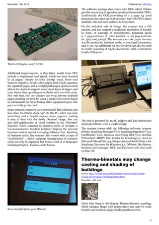November 12th, 2012 Published by: VR-Zone
3
That's GI Engine, not GI JOE.
Additional improvements in this latest model from PFU
include a heightened read speed, which has been boosted
to 25 pages/ minute for color 300dpi scans. More cool
features include a ‘break roller’ paper feed which separates
the inputted pages, and a straight path paper ejection which
allows the device to support many more types of paper, and
even allows direct printing onto plastic such as credit cards.
Not only that, but the scanner can even prevent multiple
pages entering the feed by using a multi-feed sensor based
on ultrasound! As far as boring office equipment goes, this
guy’s actually pretty cool!
Some printers/scanners have notoriously bad software, but
how does the iX500 shape up? On the PC, when you scan
something and a helpful pop-up menu appears, making
it easy to deal with the newly obtained image. You can
also add applications or cloud services to the ‘Favorites’
function. When scanning in business cards or receipts, a
‘recommendation’ function helpfully displays the relevant
business card or receipt managing software first. Speaking
of business cards, the scanner also comes with a copy of
“CardMinder” , which supports management of business
cards not only in Japanese but from a total of 11 languages
including English, Russian, and Chinese.
Scan straight from your iPhone!
The software package also comes with OCR, which utilizes
parallel processing to speed up creation of searchable PDFs.
Traditionally the OCR processing of a 3 page A4 sized
document has taken up to 36 seconds, but with PFU’s latest
machine, this has been reduced to 17 seconds.
On the technical side of things, the scanner has 2 CIS
sensors, and can support a maximum resolution of 600dpi
in color, or 1,200dpi in monochrome. Scanning speed
is 7 pages/minute at color 600dpi, or 25 pages/minute
for 150/200/300dpi. The scanner can take paper formats
A4~B6, postcards, business cards, letters, legal documents,
and so on. An additional A3 carrier sheet can also be used
to enable scanning of A3/B4 documents, with a maximum
length of 863mm.
The unit is powered by an AC adapter and has dimensions
292x159x168mm, with a weight of 3kg.
The scanner comes with the following software: scanner
drivers, ScanSnap Manager V6.0, ScanSnap Organizer V5.0,
CardMinder V5.0, Business Card Filing OCR V3.2, Acrobat
X Standard, ABBYY Fine Reader for ScanSnap 5.0, Scan to
Microsoft SharePoint 3.4, Simple Account Book Entry 2 for
ScanSnap, Evernote for Windows 4.5. Of these, the drivers,
business card manager, OCR, and Evernote tools also work
on Mac OS.
Thermo-bimetals may change
cooling and shading of
buildings
Source: http://vr-zone.com/articles/thermo-bimetals-may-change-
cooling-and-shading-of-buildings/17818.html
November 12th, 2012
Doris Kim Sung is developing Thermo-Bimetal paneling,
which changes shape with temperature and may let walls
breathe and windows apply shading to themselves.
 